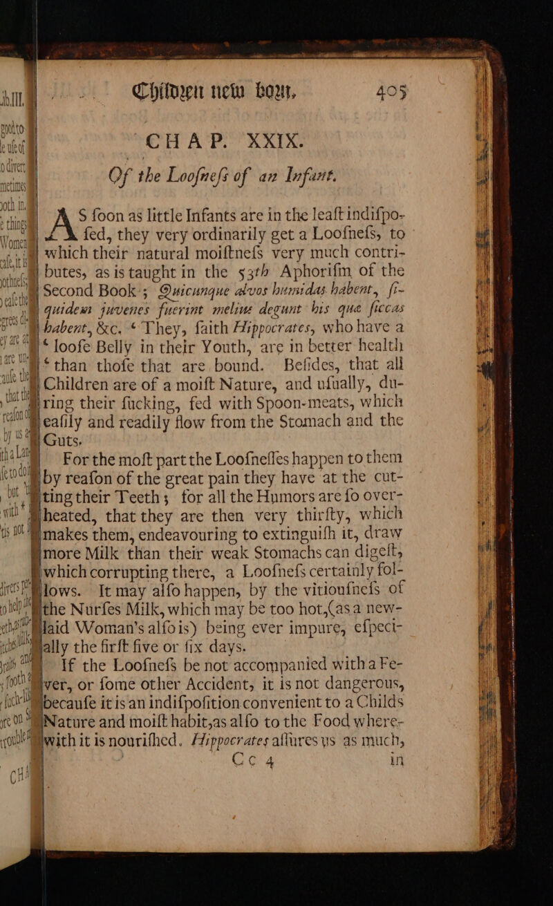 | CH A P. XXIX. Eh | Of the Loofnefs of an Infant. pr S foon as little Infants are in the leaft indifpo- a) &amp; À fed, they very ordinarily get a Loofnefs, to (| ‘omen VY VII | which their natural moiftnefs very much contri- | Û butes, as is taught in the 53th Aphorifm of the cl Second Book; Quicunque alvos humidas habent, fi- i quidem juvenes fuerint melius degunt his que ficcas cs (A babent, &amp;c. * They, faith Hippocrates, who have a ) ‘ loofe Belly in their Youth, are in better health | than thofe that are bound. Betides, that all | Children are of a moift Nature, and ufually, du- Hring their fucking, fed with Spoon-meats, which Va Ar and readily flow from the Stomach and the ) A Guts. rn il 4) Wally the firft five or {ix days. i TE the Loofnef be not accompanied witha Fe- 1 Mver, or fome other Accident, it is not dangerous, | fl becaufe it is an indifpoñition convenient to a Childs | , Nature and moilt habit,as alfo to the Food where- Pwith it isnourifhed. Hippocrates allures ys as much, L: | Ome sar in alll Li OA in cout / pene rene as ht cee strane mat Sento ert on S ae sara mme EE agir rase mnt me