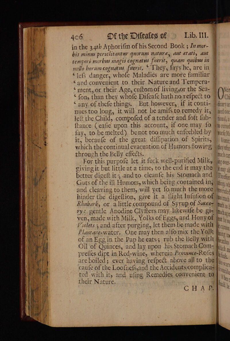 QUAI ANNE ÉTÉ ELE RAS LE LATE EOE ETES RER ETES OR NCA EE CARAMEL 406 Df the Difeates of Lib. Ill. in the 34th Aphorifmof his Second Book ; Jz mor- bis minus periclitantur quorum nature, aut atatt, Aut temporé morbus magis cognatus fuerit, quam quibus in nillo horum cognatus fuerit, “ They, fays he, are in “lefs danger, whofe Maladies are more familiar «and convenient to their Nature and Fempera- ‘ment, or their Age, cuftom of living,or the Sea- € fon, than they whofe Difeafe hath no refpect to ‘ sny of thefe things. But however, if it conti- nues too long, it will not be amifs.to,remedy it, le(t the Child, compofed of a tender and foft fub- {tance (eafie upon this account, if one may {0 fay, to be melted) benot too much enfeebled by which the continual evacuation of Humors flowirg through the Belly effects. For this purpofe let it fuck well-purified Milk, giving it but little at a time, to the end it may the better digeft it; and to. cleanfe his Stomach and Guts of the ill Humors, which being contained inj and cleaving to them, will yet fo,much the more hinder the digeftion, give it a {light Infufion of Rhubarb, or alittle compound of Syrup of Succoz ry: gentle Anodine Clyiters may, likewafe be, gis ven, made with Milk, Yolks of Eggs, and Heny of Violets ; and after purging, let them be, made with Plantane-water. One may then alfo mix the Yolk of an Egg in the Pap he eats; rub the Belly with Oil of Quinces, and lay upon his Stomach Com- prefles dipt in Red-wine, wherein. Proviace-Rofes are boiled; ever having refpect above all to the caufe of the Loofnefs,and the Accidents, complica ted with it, and ufing Remedies, convenient, te their Nature. Sl dinary ar need one tinual, a =\l0 remet Worle V: ithey ofte Mach ca IN? Over. | ae it may a) NS | (Ter hy L q | 00 nuded 100 Much Dich as Much ait | lot i i tt ( aot Hing ty Wathes ich m | LIEN der B Neve | nth | a fun | | | | | f }