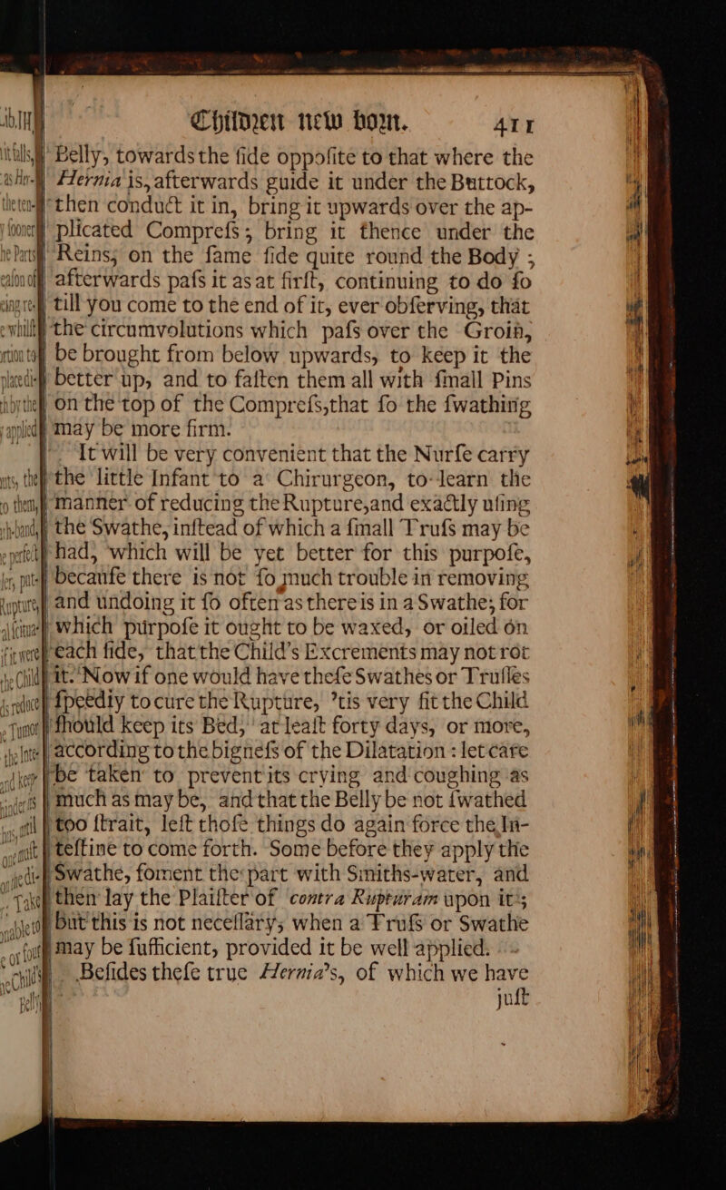 Ith i Belly, towards the fide oppofite to that where the shell #erma is, afterwards guide it under the Buttock, let then conduct it in, bring it upwards over the ap- we plicated Comprefs; bring it thence under the en Reins; on the fame fide quite round the Body ; alnoff afterwards pafs it asat firit, continuing to do fo angi till you come to the end of it, ever obferving, that } the circumvolutions which pafs over the Groi, | be brought from below upwards, to keep it the i better up, and to faften them all with {mail Pins byte on the top of the Comprefs,that fo the fwathing nied) May be more firm. |. It will be very convenient that the Nurfe carry is, te the little Infant to à Chirurgeon, to-learn the | manner of reducing the Rupture,and exactly ufing kdl the Swathe, inftead of which a {mall Trufs may be felt had, which will be yet better for this purpofe, , pit Decanfe there is not fo much trouble in removing and undoing it fo often asthereis in a Swathe; for 4 which prirpofe it ought to be waxed, or oiled on ¢) each fide, thatthe Child’s Excrements may not rot tt.’ Now if one would have thefe Swathes or Trufles el fpeedty tocurethe Rupture, ’tis very fit the Child go fhould keep its Bed, atleait forty days, or more, Inte | according to the bignefs of the Dilatation : let care we be taken to preventits crying and coughing as jes | much as may be, and that the Belly be not fwathed |} too ftrait, left thofe things do again force the In- teftine to come forth. Some before they apply the edie swathe, foment the:part with Smiths-water, and then lay the Plarfter of contra Rupturam upon it; |But'this is not neceflary; when a Frufs or Swathe may be fufficient, provided it be well applied: | Befides thefe true Hernia’s, of which we have ¥ jut ee ajo agg mas D gp rl rs = qe Se