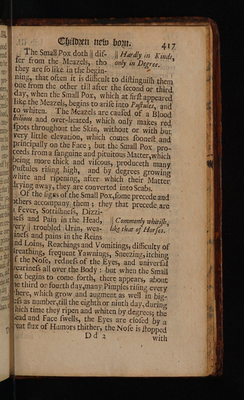 ; The Small Pox doth || di£… | Hardly in Kinds, er from the. Meazels,. tho only in Degree, M they are fo like in the begin-. | yf Hing, that often it is difhcult to diftinguifh them | One from the other till after the fecond of third, vi day, when the Small Pox, which at firft appeared wot) like the Meazels, begins to arife into Puffules, and yto whiten. The Meazels are caufed of à Blood Mbilioms and over-heated, which only makes red {Pots throughout the Skin, without or with but. }mvery little elevation, which comes fooneit and Principally on the Face ; but the Small Pox pro- __uceeds froma fanguine and pituitous Matter,which r Mbeing more thick and vifcous; produceth many fPuftules rifing high, and by degrees growing White and ripening, after which their Matter }itying away, they. are converted into Scabs. ‘off Of the figns of the Small Pox,fome precede and &lt; APthers accompany, them ; they that precede are in Fever, Sottifhnefs, Dizzi- 7 nels and Pain in the Head, || Commonly whitifh, “Mery || troubled Ürin, wea- lke that of Horfes. minefs and pains in the Reins nd Loins, Reachings and Vomitings; difficulty of ‘reathing, frequent Yawnings, Sneezing, itching f the Nofe, rednefs of the Eyes, and univerfal learinefs all over the Body :.-but when the Small fox begins to come forth, there appears, about ©“ Whe third or fourth day,many Pimples rifing every there, which grow and augment as well in big- pefs as number, till the eighth or ninth day, during hich time they ripen and whiten by degrees; the Mcad and Face fwells, the Eyes are clofed by a Heat flux of Humors AT the Nofe is {topped LT with ol 2 tar ia are TE oe