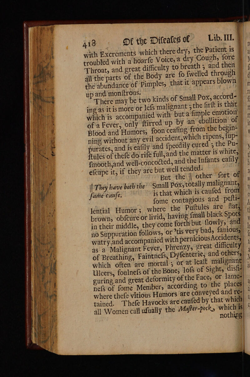 PRADA GS DEEE TAREE ROSNER NER OT ESPN SPY ANTENNES pete AREAL EEE NEE ELE ERATE LS +e SS LASSE ATLAS SCE OATES OPER HG pS HOMES HER ERLE ES AREER AONE EH TE ones = à 3 “fe cee et ea os FNS AREA ESI SOE: f A18 DE the Difeates of Lib. II. | Throat, and great difficulty to breath ; and then all the parts of the Body are fo {welled through the abundance of Pimples, that it appears blown up and monitrous. Cg There may be two kinds of ‘Small Pox, accord- ing as it is more Of lefs malignant ; the firft is that which is accomipanied with but a fimple emotion of a Fever, only ftirred up ‘by an’ ebullition of Blood and Humors, foon ceafing from the begin- ning without any evil accident,which ripens, fup- puratés, and is eafily and fpeedily cured 5 the Pu-# fiñooth,and well-concocted, and the Infants eafily efcape it, if they are but well tended: JHASISS ; à But the || other ‘fort: of \| They have both the? Small Pox, totally malignant, fame-canfe. »Fsthat which is caufed from) {ome contagious and pefti-) brown, obfcure or livid, having fmall black Spots in their middle, they come forth but flowly, and no Suppuration follows, or tis very bad, fanious, as a Malignant Fever, Phrenzy, great difficulty: which often are mortal, or at leaft malignant Ulcers, foulnefs of the Bone, lof of Sight, disfis guring and great deformity of the Face, or larnes nefs of fome Member, according to the places where thefe vitious Humors are conveyed and re- tained. Thefe Havocks are caufed by that which all Women call nfually the AZaffer-pock, which is| nothing}