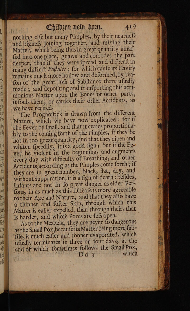 LR tan EA on . Chien nelu bon, 419 nothing elfe but many Pimples, by their nearnefs and bignefs joining together, and mixing their | Matter, which being thus in great quantity amaf- | | fed into one place, gnaws and corrodes the part 0 | deeper, thanif they were fpread and difperit in many diftinct Puftules ; for which caufe its Cavity j remains much more hollow and deformed, by rea- A on of the great lofs of Subftance there ufually “yj made; and depofiting and tranfporting this acri- T4 monious Matter upon the Bones or other parts, UN Gtfouls them, or caufes their other Accidents, as we have recited. The Prognoftick is drawn from the different Nature, which we have now explicated: for if iil) the Fever be fmall, and that it ceafes proportiona- bly to the coming forth of the Pimples, if they be not in too great quantity, and that they ripen and (9 whiten fpeedily, itisa good fign; but if the Fe- 11 | ver be violent in the beginning, and augments | every day with difficulty of Breathing, and other Accidents,according as the Pimples come forth; if they are in great number, black, flat, dry, and | without Suppuration, it is a fign of death : befides, F Infants are not in fo great danger as elder Per- fons, in as muchas this Difeafe is more agreeable totheir Age and Nature, and that they alfo have a thinner and fofter Skin, through which this Matter is eafier expelled, than through theirs that is harder, and whofe Pores are lefs open. As tothe Meazels, they are neyer fo dangerous | asthe Small Pox,becaufeits Matter being more fub- ‘tile, is much eafier and fooner evaporated, which ufually terminates in three or four days, at the | cad of which fometimes follows the Small Pox, | k DU which