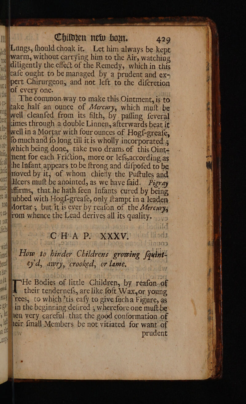 y? tte: mit ad — oo ve ae BR à Chilken new bon, 429 Lungs, fhould choak it. Let him always be kept warm, without carrying him to the Air, watching diligently the effect of the Remedy, which in this i cafe ought to be managed by a prudent and ex- ypert Chirurgeon, and not left to the difcretion lof every one. A | The common.way to make this Ointment, is to i | half an ounce of Mercury, which muit be ‘| À il: et (008 wel fl dwell cleanfed from its filth, by pafling feveral j-imes through a double Linnen, afterwards beat it wellin a Mortar with four ounces of Hogf-greafe, jfomuch and fo long till itis wholly incorporated; which being done, take two drams of this Oint&lt; iment for each Friction, more or lefs,according as the Infant appears to be ftrong and difpofed to be moved by it; of whom chicHy the Puftules and ‘Jiilcers muft be anointed, as we have faid. Pigray ifirms, that,he hath feen Infants cured by being ubbed with Hogf-greafe, only itampt in a leaden MMortar , but it is ever by reafon of the Adercury; ‘rom whence the Lead derives all its quality... r € nn. CHA P. XXXV. wl How to binder Childrens growing fquint: eyd, awry, ‘crooked, or lame, à | Bete Bodies -of little Children, by reafon.of | MA their tendernefs, are like foft Wax,or young IN | rees, to which ’tis eafy to give fucha Figure, as din the beginning delired ; wherefore one muftbe hen very careful. that the good conformation of | , Meir fmall Members be not vitiated for want of M à prudent il qt AD gros rm == = ee Se SSS a = renee