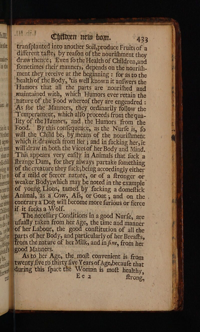 ne RC PE out oe ee ee OT Chilken new boo. 433 | tranfplanted into another Soil,produce Fruits of a | different tafte; by reafon of the nourifhment they ne?) “draw thence; Even fothe Health of Children,and tk}) Sometimes their manners, depends on the nourifh- | ment they receive at the beginning : for as to the | healthof the Body, tis well known it anfwers the “Humors that all the parts are nourifhed and maintained with, which Humors ever retain the _ | nature of the Food whereof they are engendred : | As for thé Manners, they ordinarily follow the Temperament, which alfo proceeds from thequa- | lity of the Humors, and, thé Humors from the isa) Food. By this confequence, as the Nurfe is, fo Motte) will the Child be, by méans of the nourifhment | apt) which it.draweth from Her ; and in fucking her, it ch mona) dal This appears very eafily in Animals that fuck a ail eange Dam, for they always partake fomething srl of the creature they fuck; being accordingly either 4 of a mild or fiercer natute, or of a ftronger or à weaker Body;which may be noted in the example Mof young, Lions, tamed by fucking a domeftick before 2 t sci, Contrary a Dog will become more furious or fierce pit Af it fucksa Wolf. 9. el, The necellary Conditions in a good Nurfe, are id ufually taken from her Age, the time and manner wem of her Labour, the good conftitution of all the ( 1) 40 D ‘af of parts of her Body, and particularly of her Breafts, joeetrom the nature of her Milk, and in fire, from her wilt good Manners. __ Asto her Age, the, moft convenient is from i) twenty five to thirty five Years of Age,becaufe that during this {pace the Woman is moft healthy, : Ee 2 ftrong, teh