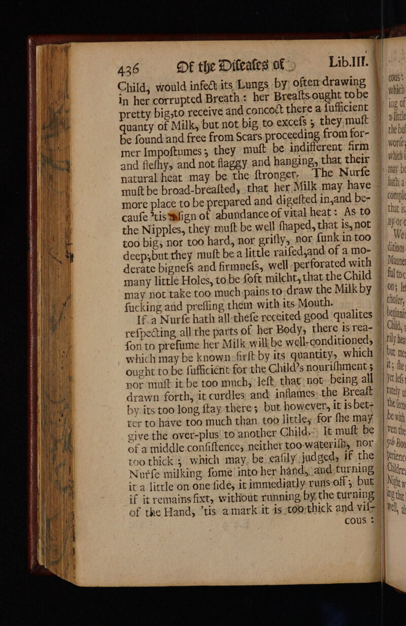 = eee PRÉC ASE A EE LEED SORTER IS Et MASTER PEER RS QE RE BTE 436 DE the Difeales of! Child, would infect its Lungs by: often drawing caufe tis *wfign of abundance of vital heat: As to the Nipples, they muft be well fhaped, that is, not too big, nor too hard, nor grifly, nor funk in too derate bignefs and firmnefs, well perforated with many little Holes, to be foft milcht, that the Child may not take too much. pains to draw the Milk by fucking and prefling them with its Mouth. If a Nurfe hath all-thefe receited good qualites refpecting, all the parts of her Body, there is rea- fon to prefume her Milk will be well-conditioned, ought tobe fufficient for the Child’s nourifhment ; nor muft it be too mnch, left that not being all drawn forth, it curdles and inflames the Breaft by its too long ftay there; but however, it is bet- ser to have too much than too little, for fhe may give the over-plus to another Child, It muft be of a middle confiftence, neither too wateri{b, nor too thick ; which may. be eafily judged, if the Nuife milking fome into her hand, and. turning ta little on one fide, it immediatly runs off ; but if itremainsfixt, without running by. the turning of the Hand, ’tis a mark it 1s 100 thick and vif (ous We litions choler, bit ne Its the, LI ; | VV | 4 0 h