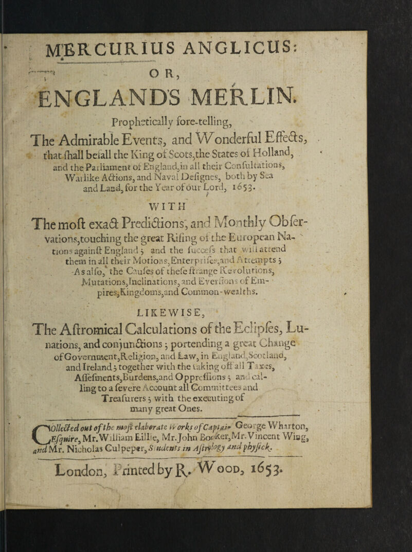 MERCUR.IUS ANGLICUS-. . t*>.4*.* ** - O R, ENGLAND'S MERLIN. Prophetically fore-telling, The Admirable Events, and Wonderful Efte&s, . that (hall befall the King of Scots,the States oi Holland, and the Parliament of England,^ all their Confutations, Warlike Addons, and Naval Deiignes, both by Sea and Land, for the Year of our Lord, 1653. Hr M Ky . ..e/ f . ’' . WITH The moft exa£t Predi&ions, and Monthly Obfer- vations,touching the great Riling oi the European Na- tions again# England 3 and the fuccefs that .willattend them in all their Motions,Enterpiifeand A ttempts 3 -A s alfo, the Caules of theie ft range tie volutions, jVlutations,Inclinaticns,and EverSons of Em- pires,fun gdom s,and Common - we sit h s. LIKEWISE, The Aftromical Calculations of the Ecliples, Lu- nations, and conjun&ions j portending a great Change of Government,Religion, and Law, in Eogland,Scotland, and Ireland 3 together with the taking oft all Taxes, Aflefments,Burdens,andOpprdiions5 ana cal¬ ling to a fevere Account all Committees and Treafurers 3 with the executing of many great Ones. Collided out of the mo ft tlahrats PP orks ofCapias* Ogq rge W harton, Efquire, Mr. William Eillie, Mr.John Bovker,Mn Vincent Wing, and Mr. Nicholas Gulpep«r,Siudents m Ajtrv'°g) andphyfch > ----- ■ — 1 1. ■■ . London, Printed by R. Wood, 1653.