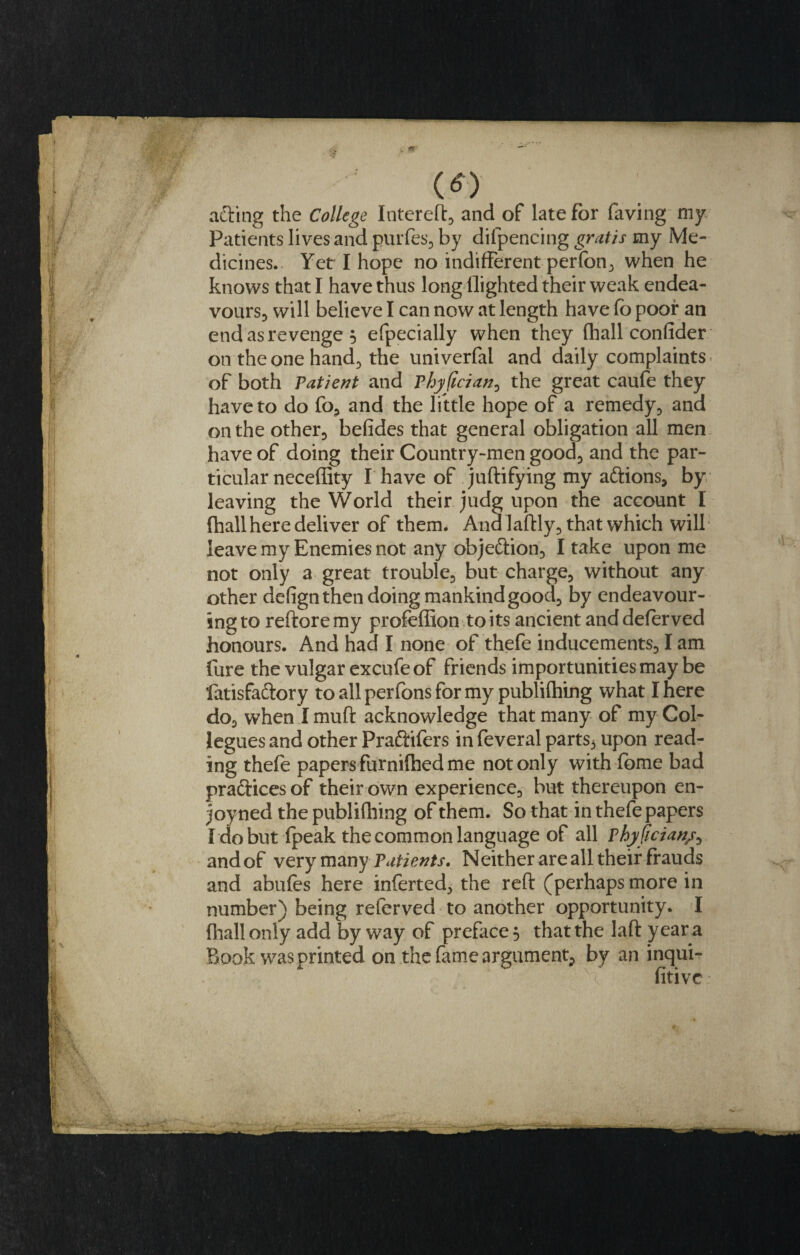 (O afting the College Intereft, and of late for faving my Patients lives and purfes, by dilpencing gratis my Me¬ dicines. Yet I hope no indifferent perfon, when he knows that I have thus long flighted their weak endea¬ vours, will believe I can now at length have fo poor an endasrevenge 5 especially when they (hall confider on the one hand, the univerfal and daily complaints of both Patient and Phyfician, the great caufe they have to do fo, and the little hope of a remedy, and on the other, befides that general obligation all men have of doing their Country-men good, and the par¬ ticular neceffity I have of juftifying my aftions, by leaving the World their judg upon the account I (hall here deliver of them. Ana laftly, that which will leave my Enemies not any objeftion, I take upon me not only a great trouble, but charge, without any other defign then doing mankind good, by endeavour¬ ing to reftoremy profeffion to its ancient and deferved honours. And had I none of thefe inducements, I am fure the vulgar excufe of friends importunities may be fatisfa&amp;ory to all perfons for my publifhing what I here do, when I muft acknowledge that many of my Col- legues and other Pradtifers in feveral parts., upon read¬ ing thefe papers furniflied me not only with fome bad practices of their own experience, but thereupon en- joyned the publifhing of them. So that in thefe papers fdobut fpeak the common language of all Phyfician/, and of very many Patients. Neither are all their frauds and abufes here inferted, the reft (perhaps more in number) being referved to another opportunity. I (hall only add by way of preface 5 that the laft y ear a Book was printed on the fame argument^ by an inqui¬ sitive