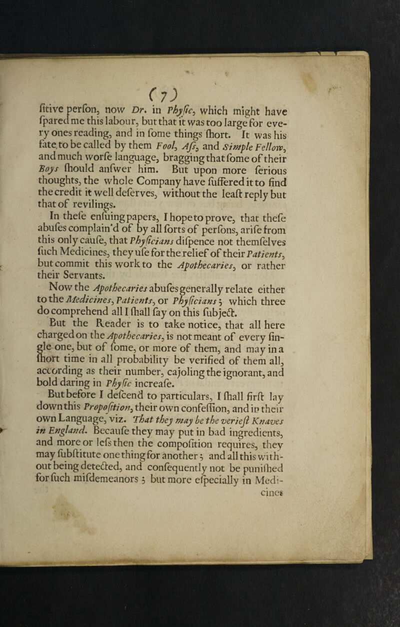 fitive perfon, now Dr. in Phyftc, which might have (pared me this labour, but that it was too large for eve¬ ry ones reading, and in fome things (hort. It was his fate, to be called by them Fool, Afs0 and simple Fellow, and much worfe language, bragging that fome of their Boys (hould anfwer him. But upon more ferious thoughts, the whole Company have fuffered it to find the credit it well deferves, without the lead reply but that of revilings. In thefe enfuing papers, Ihopetoprove, that thefe abufes complain d of by all forts of perfons, arifefrom this only caufe, that Phyficians dilpence not themfolves fuch Medicines, they ufe for the relief of their Patients, but commit this work to the Apothecaries, or rather their Servants. Now the abufes generally relate either to the Medicines, Patients, or Physicians 5 which three do comprehend all I (hall (ay on this fubjeft. But the Reader is to take notice, that all here charged on the Apothecaries, is not meant of every (in¬ gle one, but of fome, or more of them, and may in a fhort time in all probability be verified of them all, according as their number, cajoling the ignorant, and bold daring in Phy fic increafe. But before I defeend to particulars, I (hall firft lay down this Proportion, their own confeffion, and in their own Language, viz. That they may be the veriejl Knaves in England. Becaufe they may put in bad ingredients, and more or lefsthen the compofition requires, they may (ubftitute one thing for another $ and all this with¬ out being detedled, and confequently not be punifhed for fuch mifdemeanors 5 but more efpecially in Medi¬ cines