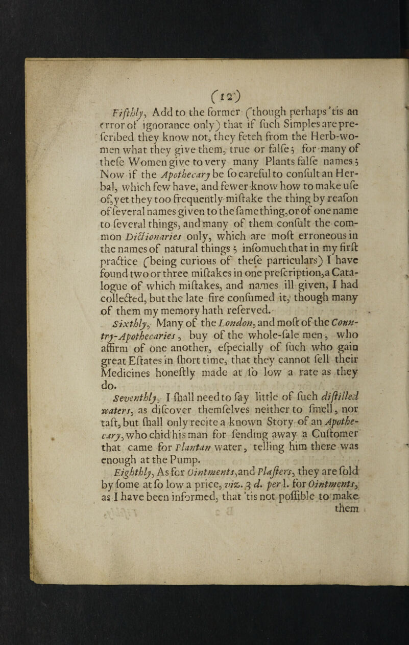 Fifthly*) Add to the former (though perhaps ’tis mi error of ignorance only) that if Rich Simples are pre- feribed they know not* they fetch from the Herb-wo¬ men what they give them, true or falfe$ for many of thefe Women give to very many Plants falfe names 5 Now if the Apothecary be fo careful to confultan Her¬ bal, which few have, and fewer know how to make ufe of,yet they too frequently miftake the thing byreafon of feveral names given to the fame thing,or of one name to feveral things, and many of them confult the com¬ mon Di&amp;ionaries only, which are moft erroneous in the names of natural things 5 infomuchthat in my firft praftice (being curious of thefe particulars) I have found two or three miftakes in one prefcription,a Cata¬ logue of which miftakes, and names ill given, I had colle&amp;ed, but the late fire confumed it,f though many of them my memory hath referved.' Sixthly^ Many of theLondon0and moft of the Cottn- try-Apothecaries, buy of the whole-fale men, who affirm of one another, efpecially of Rich who gain great Eftates in fhorttime, that they cannot fell their Medicines honeftly made at fo low a rate as they do. Seventhly, I fhallneedto fay little of Rich diflilled waters, as difeover themfelves neither to fmell, nor taft,but (hall only recite a known Story of an Apothe¬ cary ^ who chid his man for fending away a Cuftomer that came for Flantan water, telling him there was enough at the Pump. Eighthly, As for Ointmentj\and Plajlers, they are fold by fome at fo low a price, 7tiz. 3 d* per 1. for Ointments&gt; as I have been informed, that ’tis not poffible to make • : them