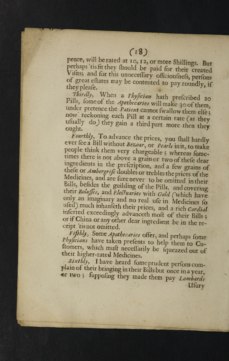 pcncr, will be rated at 10,12, or more Shillings. But perhaps tis fit they fhould be paid for their created V ifits; and for this unneceffary officioufnefs, perfons Aey pleafe ateS ** COMented to Pa&gt;r roundly, if ™irfh rVI;Ca a TMcim hath prefcribed 2Q 1 ills, iomeof the Apothecaries will make 90 of them under pretence the Patient cannot fwallow them elfe; now reckon,ng each Pill at a certain rate (as they ough/ gam 3 tflIrd part more then they ,JrG^h-u° a&lt;,lvanCe the Prices&gt; y°u (hall hardly ever fee a Bill without Bezoar, or Pearls in it, to make them iVCry chargeable 5 whereas fome- times there is not above a grain or two of thefe dear Sfeirf r thr ?rtTC,riPtion’ and a &amp;w grains of thefe or Ambergnfe doubles or trebles the prices of the Medicines, and are fure never to be omitted in their 5 „bfdcs the guilding of the Pills, and covering , r BoluJfcs&gt; and EleUvaries with Gold fwhich have nSmnT-8rr?tndun0real ufein Medicines fo infS,A b Inh,anf&lt;;th ‘heir prices, and a rich Cordial r,fa ted exceedingly advanceth mod of their Bills; or if China or any other dear ingredient be in the re¬ ceipt tis not omitted. Fifthly, Some Apothecaries offer, and perhaps fome Fhyjictans have taken prefents to help them to Cu- ftomers, which muft nccellarily be fqueazed out of their higher-rated Medicines. .1 have heard fome prudent perfons com¬ plain of their bringing m their Bills but once in a year ©r two ; fuppofing they made them pay Lombards