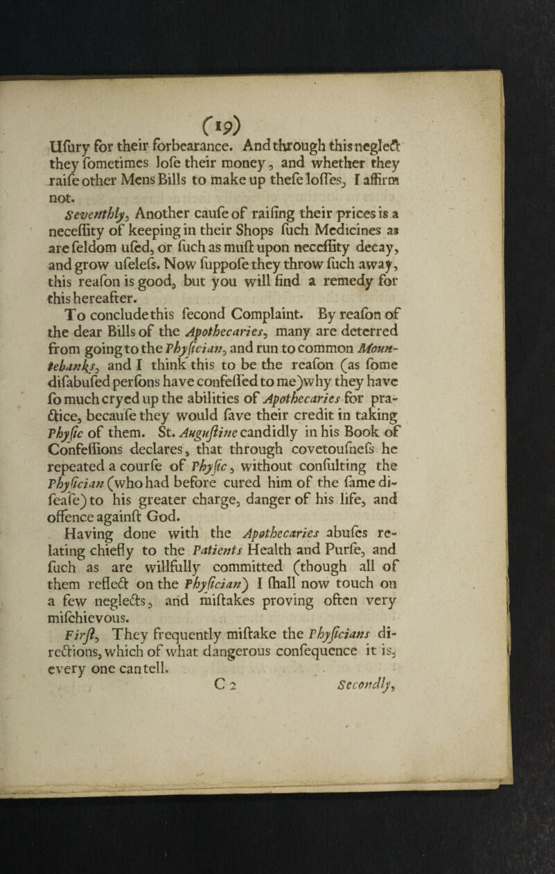 Op) Ufury for their forbearance. And through this negleCt they fometimes Jofe their money , and whether they raifeother Mens Bills to makeup thefe Ioffes, I affirm not. Seventhly, Another caufeof railing their prices is a neceffity of keeping in their Shops fuch Medicines as arefeldom ufed,or fuch as muff: upon neceffity decay , and grow ufelefs. Now fuppofe they throw fuch away, this reafon is good, but you will find a remedy for this hereafter. To conclude this fecond Complaint. By reafon of the dear Bills of the Apothecaries, many are deterred from going to the Thyficiati, and run to common Moun¬ tebanks, and I think this to be the reafon (as fome difabufed perfons have coafeffed to me)why they have fo much cryed up the abilities of Apothecaries for pra¬ ctice, becaufe they would fave their credit in taking Thyftc of them. St. Augujline candidly in his Book of Confeffions declares, that through covetoufnefs he repeated a courfe of Thyftc, without confulting the Thydcian (who had before cured him of the famedi- feafe) to his greater charge, danger of his life, and offence againft God. Having done with the Apothecaries abufes re¬ lating chiefly to the Patients Health and Purfe, and fuch as are willfully committed (though all of them refleCt on the Thydcian) I (hall now touch on a few negle&amp;s, and miflakes proving often very milchievous. Fir/?, They frequently miftake the Thyfcians di¬ rections, which of what dangerous confequence it is, every one can tell. C 2 Secondly, i