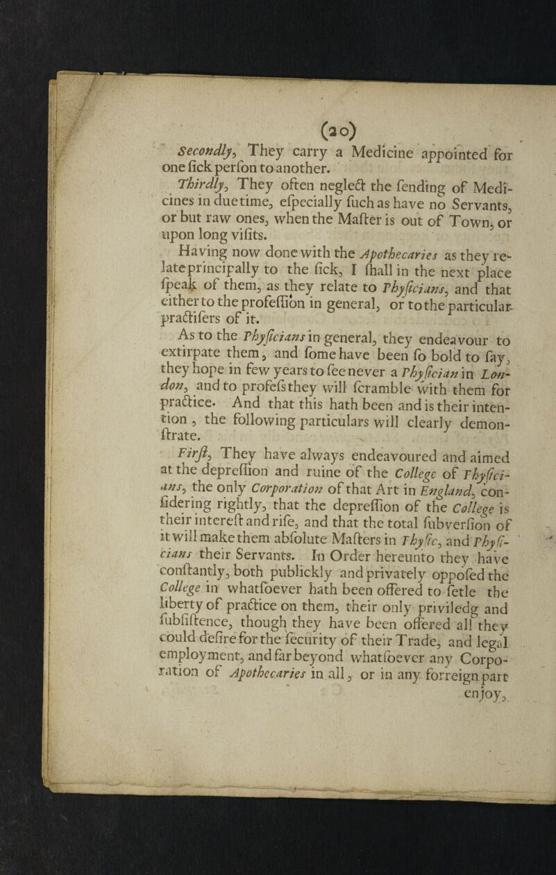 (ao) Secondly, They carry a Medicine appointed for one fick perfon to another. Thirdly, They often neglect the fending of Medi¬ cines in due time, efpecially fuch as have no Servants, or but raw ones, when the Matter is out of Town, or upon long vifits. Having now done with the apothecaries as they re¬ late principally to the fick, I (hall in the next place (peak of them, as they relate to rhyficians, and that either to the profeflion in general, of to the particular, praftifiers of it. As to the Thy ficians in general, they endeavour to txtnpate them, and (omehave been (o bold to fay. they hope in few years to fee never a rhyfician in Lon¬ don, and to profefsthey will fcramble with them for praftice. And that this hath been and is their inten¬ tion , the following particulars will clearly demon- ftrate. Firjl, They have always endeavoured and aimed at the deprefiion and ruine of the College of Thyfici¬ ans, the only Corporation of that Art in England, con¬ ning rightly, that the deprefiion of the College is their mterett and rife, and that the total fubverfion of it will make them abfolute Matters in Thyfic, and rhyfi- cians the/r Servants. In Order hereunto they have conftantly, both publickly and privately oppofed the College in whatfoever hath been offered to fetle the liberty of praftice on them, their only priviledg and lubfiftence, though they have been offered all they could defire for the fecurity of their Trade, and legal employment, and fir beyond whatfoever any Corpo¬ ration of Apothecaries in all, or in any forreign part enjoy,