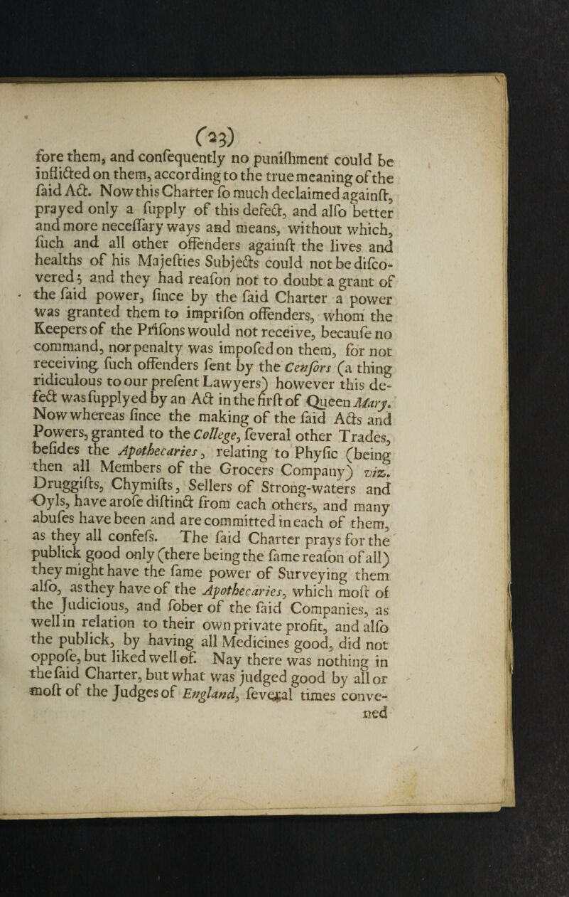 inffifted on them, accordingto the true meaning of the faid Aft. Now this Charter fo much declaimed againft, prayed only a fupply of this defeft, and alfo better and more neceffary ways and means, without which, luch and all other offenders againft the lives and healths of his Majefties Subjefts could not be difco- vered ; and they had reafon not to doubt a grant of - the laid power, fince by the laid Charter a power was granted them to imprifon offenders, whom the Keepers of the Pr'ifons would not receive, becaufe no command, nor penalty was impofedon them, for not receiving fuch offenders fent by the Cenfors (a thing ridiculous to our prefent Lawyers) however this de¬ left was fupply ed by an Aft in the fir ft of Queen Mary. Now whereas fince the making of the faid Afts and Powers, granted to the College, feveral other Trades, befides the Apothecaries, relating to Phyfic (being then all Members of the Grocers Company) viz. Druggifts, Chymifts, Sellers of Strong-waters and •Oyls, have arofe diftinft from each others, and many abufes have been and are committed in each of them, as they all confefs. The faid Charter prays for the' publtck good only (there being the fame reafon of all) they might have the fame power of Surveying them alfo, as they have of the Apothecaries, which moft of the Judicious, and fober of the faid Companies, as well in relation to their own private profit, and alfo the publick, by having all Medicines good, did not oppofe,but liked well ©£ Nay there was nothing in the faid Charter, but what was judged good by all or moft of the Judges of England, feveral times conve¬ ned