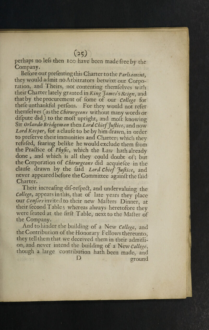 (^5) perhaps no lefs then i oo have been made free by the Company. Before our prefenting this Charter to the Parliament, they would admit no Arbitrators betwixt our Corpo¬ ration, and Theirs, not contenting themfelves with their Charter lately granted in King James's Reign, and that by the procurement of fome of our College for thefe unthankful perfons. For they would not refer themfelves (as the chirurgeons without many words Or difpute did) to the mod upright, and mod knowing Sir Orlando Bridgeman then Lord ChiefJufiice, and now Lord Keeper, for a claufe to be by him drawn, in order to prefer ve their immunities and Charter^ which they refufed, fearing belike he would exclude them from the Pra&amp;ice of Phyfic, which the Law hath already done , and which'is all they could doubt or, but the Corporation of Chirurgeons did acquiefce in the claufe drawn by the faid Lord Chief Juftice, and never appeared before the Committee againll the faid Charter. Their increafing dif-refpedt, and undervaluing the College, appears in this, that of late years they place our Cenfors invited to their new Mailers Dinner, at their fecond Tablewhereas always heretofore they were feated at the firft Table, next to the Mailer of the Company. And to hinder the building of a New College, and the Contribution of the Honorary Fellows thereunto, they tell them that we deceived them in their admiffi- on, and never intend the building of a New College, though a large contribution hath been made, and D ground