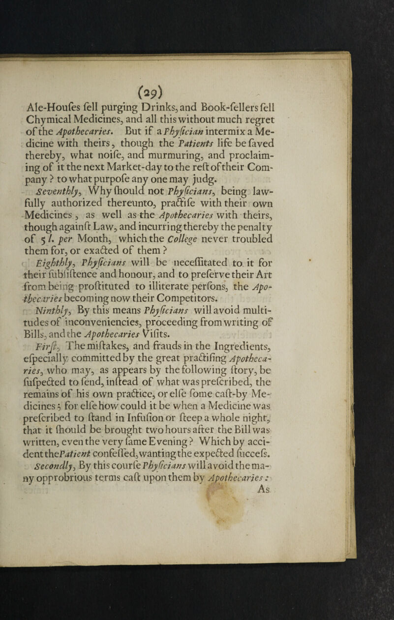 Ale-Houfes fell purging Drinks, and Book-fellers fell Chymical Medicines, and all this without much regret of the Apothecaries. But if a Phyfcian intermix a Me¬ dicine with theirs, though the Patients life be feved thereby, what noife, and murmuring, and proclaim¬ ing of it the next Market-day to the reft of their Com¬ pany ? to whatpurpofe any one may judg. Seventhly, Why (hould not Phyficians, being law¬ fully authorized thereunto, praftife with their own Medicines, as well as the Apothecaries with theirs, though againft Law, and incurring thereby the penalty of 5 /. per Month, which the College never troubled them for, or exacted of them } Eighthly, Phy ficians will be neceffitated to. it for their fubfiftence and honour, and to preferve their Art from being proftituted to illiterate perfons, the Apo¬ thecaries becoming now their Competitors. Ninthly, By this means Phyficians will avoid multi¬ tudes of inconveniencies, proceeding from writing of Bills, and the Apothecaries V’ifits. FirjlThemiftakes, and frauds in the Ingredients, efpecially committed by the great praftifing Apotheca¬ ries^ who may, as appears by the following (lory, be fufpefted to fend, inftead of what was prefcribed, the remains of his own pra&amp;ice, or elfe fome caft-by Me¬ dicines 5 for elfe how could it be when a Medicine was prefcribed to ftand in Infufionor fteepa whole night, that it (hould be brought two hours after the Bill was written, even the very feme Evening ? Which by acci- dentth^Patient confelled, wanting the expefted (uccefe. Secondly, By this courfe Phyficians will avoid the ma¬ ny opprobrious terms call: upon them by Apothecaries : As.