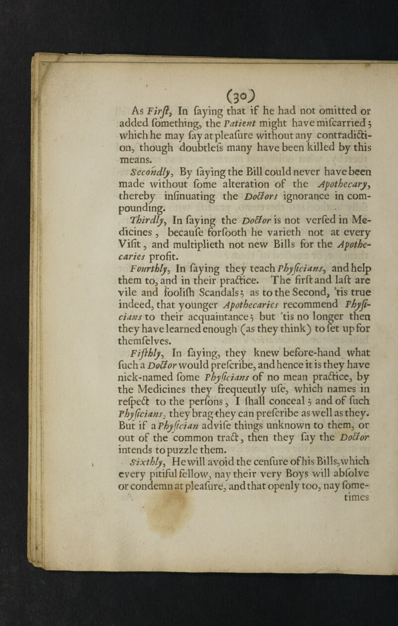 (3°-) As Firji, In faying that if he had not omitted or added fomething* the Fatient might have mifcarried 5 which he may fay at pleafure without any contradifti- onD though doubtlefs many have been killed by this means. Secondly* By laying the Bill could never have been made without fome alteration of the Apothecary* thereby infinuating the DoUors ignorance in com¬ pounding. Thirdly* In faying the DoUor is not verfed in Me¬ dicines 3 becaufe forfooth he varieth not at every Vifit ^ and multiplieth not new Bills for the Apothe¬ caries profit. Fourthly3 In faying they teach Fhyficians^ and help them to* and in their practice. The firftand laft are vile and foolifh Scandals 5 as to the Second* 3tis true indeedj that younger Apothecaries recommend Fhyft- dans to their acquaintance 5 but 3tis no longer then they have learned enough (as they think) tofet up for themfelves. Fifthly3 In faying* they knew before-hand what fuch a DoUor would preferibe* and hence it is they have nick-named fome Vhyftcians of no mean pra&amp;ice* by the Medicines they frequently ufe3 which names in relpedb to the perfons 3 I fhall conceal 3 and of fuch Fhyfwians, they brag they can prefcribe as well as they. But if a Fhyfcian advife things unknown to them* or out of the common traft 3 then they fay the DoUor intends to puzzle them. Sixthly 3 He will avoid the cenfure of his Bills* which every pitiful fellow* nay their very Boys will abfolve or condemn at pleafure* and that openly too* nay feme- times