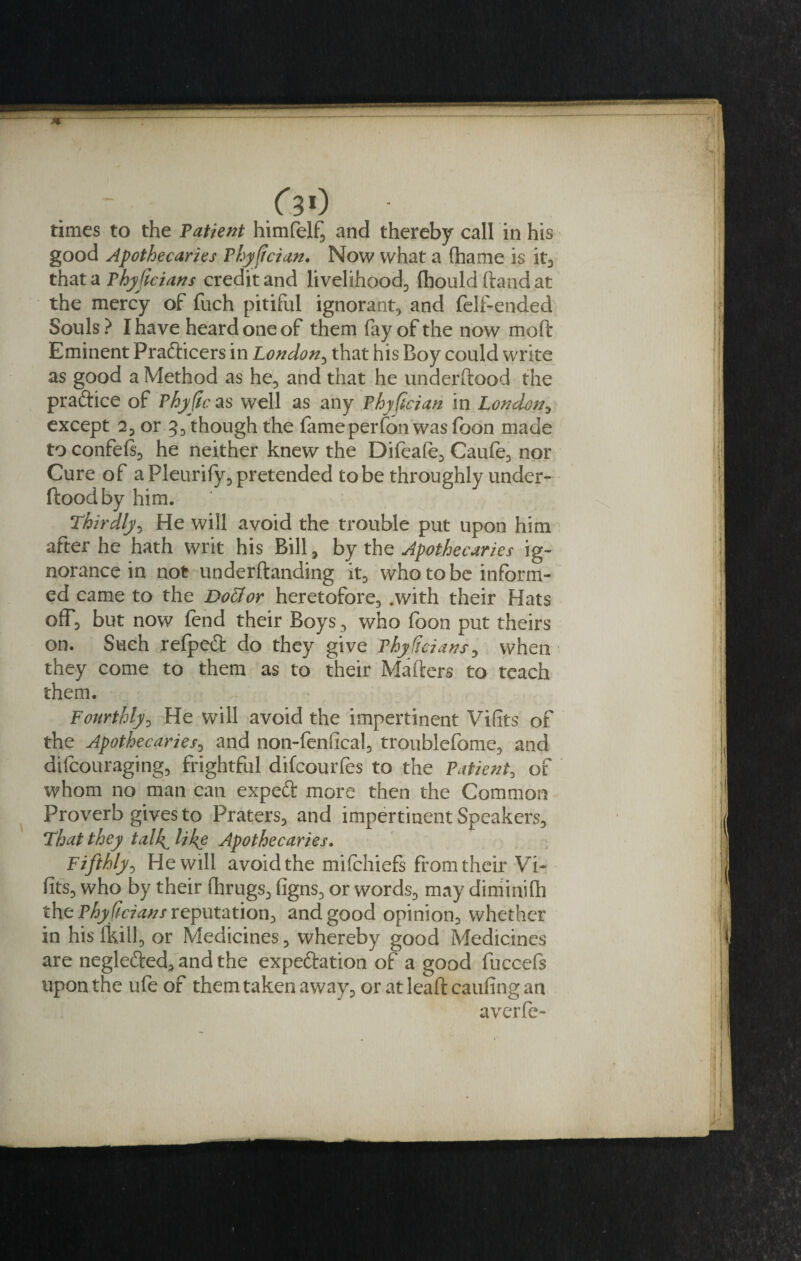 times to the Patient himfelf^ and thereby call in his good Apothecaries Phyffcian. Now what a (hame is it, that a Phyficians credit and livelihood, fhould hand at the mercy of fuch pitiful ignorant, and felf-ended Souls? I have heard one of them fay of the now mod Eminent Prafticers in London, that his Boy could write as good a Method as he, and that he underftood the praftice of Phyfic as well as any Phyfcian in London, except 2, or 3, though the fameperfon was foon made to confefs, he neither knew the Difeafe, Caufe, nor Cure of a Pleurify, pretended to be throughly under¬ ftood by him. Thirdly, He will avoid the trouble put upon him after he hath writ his Bill, by the Apothecaries ig¬ norance in not underftanding it, who to be inform¬ ed came to the Dottor heretofore, .with their Hats off, but now fend their Boys , who foon put theirs on. Such refpedt do they give Phyficians, when they come to them as to their Mailers to teach them. Fourthly, He will avoid the impertinent Vifits of the Apothecaries, and non-fenfical, troublefome, and difcouraging, frightful difcourfes to the Patient, of whom no man can expett more then the Common Proverb gives to Praters, and impertinent Speakers, That they talk^ like Apothecaries. Fifthly, He will avoid the mi .{chiefs from their Vi- fits, who by their fhrugs, figns, or words, may diminish the Phyficians reputation, and good opinion, whether in his thill, or Medicines, whereby good Medicines are neglefted, and the expe&amp;ation of a good fuccefs upon the ufe of them taken away, or at lead caufing an averfe-