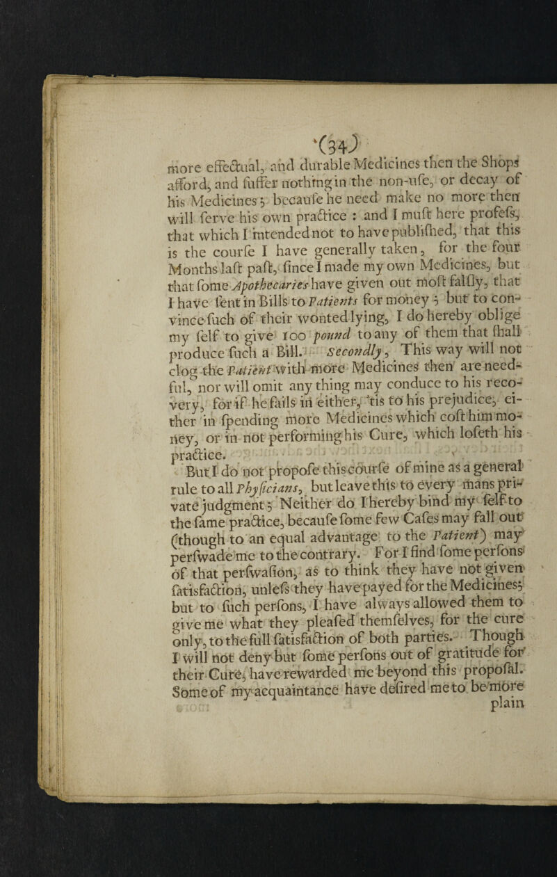 more effeftual, and durable Medicines then the Shop* afford, and fuffcr nothing in the non-ufe, or decay of his Medicines} becaule he need make no more then' will fcrve his own praftice : and I muft here profefs, that which I intended not to havepublifhed, that this is the courfe I have generally taken , for the four Months laft part, fineelmade my own Medicines, but that ComeJpoth&amp;c&amp;rieshave given out rftoff falfly, that 1 have lent in Bills to Patients for money 5 hut to con¬ vince fuch of their wonted lying, I do hereby oblige my felf to give loo pound to any of them that (hall produce fuch a Bill. Secondly, This way will not clog-the patient with more Medicines then are need¬ ful, nor will omit anything may conduce to his reco¬ very, for if he fails in either, tis to his prejudice, ei¬ ther in (pending more Medicines which coft him mo¬ ney, or in not performing his Cuie, which lofeth his praftice. But I do not propofe this cour fe of mine as a general rule to all Phyjiciansj but leave this to every mans pri-* vate judgment 5 Neither do Thereby bind my felf to the fame praftice, becaufefbme few Cafes may fall out (though to an equal advantage to the Patient) may perfwade me to the contrary. T or I find fome perfons of that perfwafion, as to think they have not given fatisfaftion, unlefs they have payed for the Medicines; but to fuch perfons, I have always allowed them to pbve me what they pleafed themffelves, for the cure only, to the full fatisfaftion of both parties. Though I will not deny but fome perfons out of gratitude for' their Cure, have rewarded me beyond this propofhl. Someof my acquaintance have defired meto bembre . plain