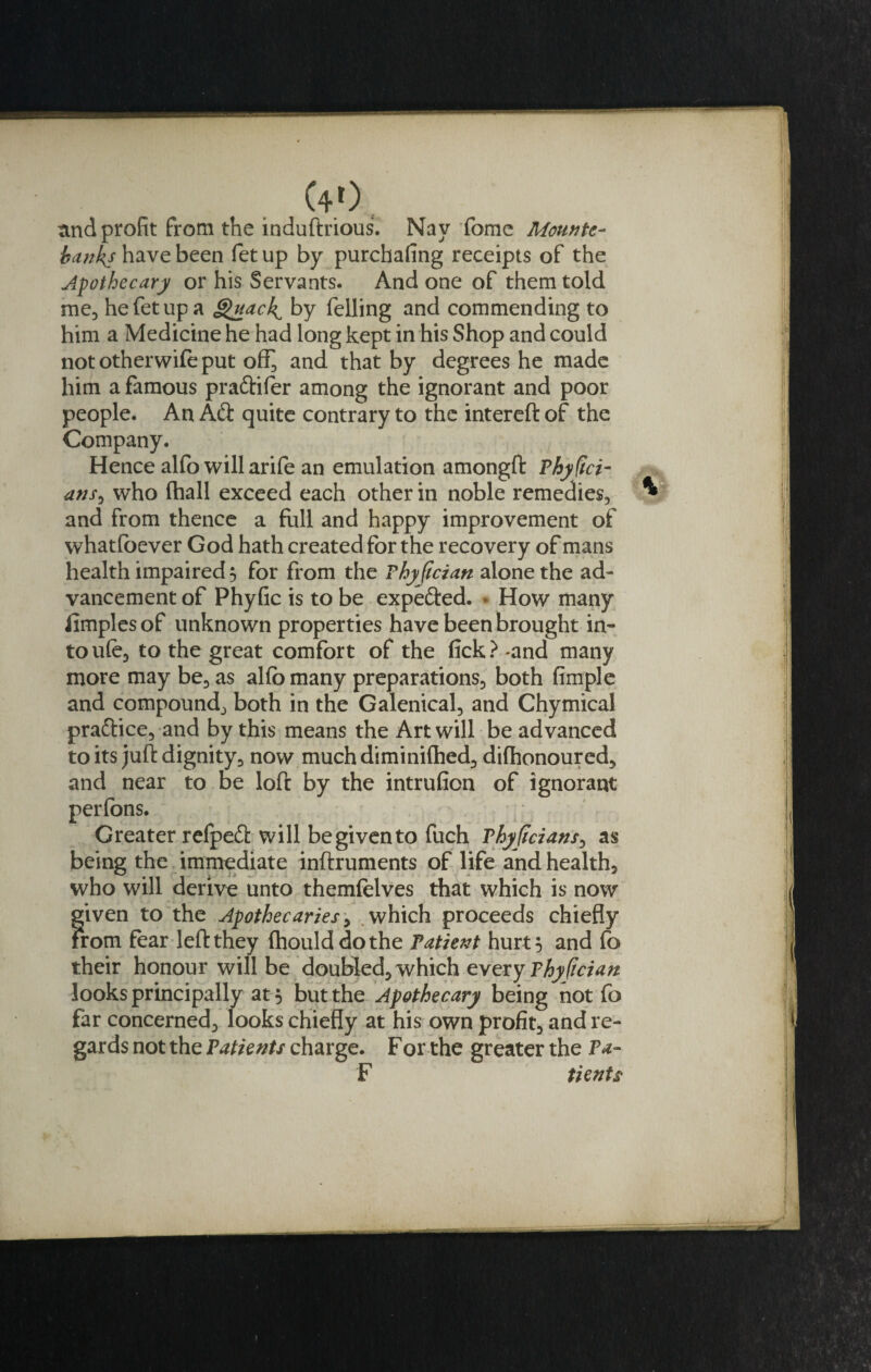 (4.0 and profit from the induftrious. Nay fame Mounte¬ banks have been fet up by purchafing receipts of the Apothecary or his Servants. And one of them told me, he fet up a Quach^ by felling and commending to him a Medicine he had long kept in his Shop and could not otherwife put off^ and that by degrees he made him a famous praftifer among the ignorant and poor people. An Aft quite contrary to the intereft of the Company. Hence alfo will arife an emulation amongft Phyftci- ans0 who (hall exceed each other in noble remedies, ^ and from thence a full and happy improvement of whatfoever God hath created for the recovery of mans health impaired 3 for from the Phyfician alone the ad¬ vancement of Phyfic is to be expefted. • How many iimplesof unknown properties have been brought in¬ to ufe, to the great comfort of the fick? -and many more may be, as alfo many preparations, both fimple and compound, both in the Galenical, and Chymical praftice, and by this means the Art will be advanced to its juft dignity, now much diminilhed, dilhonoured, and near to be loft by the intrufion of ignorant perfons. Greater refpeft will begivento fuch Phyficians, as being the immediate inftruments of life and health, who will derive unto themfelves that which is now given to the Apothecaries, which proceeds chiefly From fear left they fhoulddothe Patient hurt 5 and fo their honour will be doubled, which every Thyftcian looks principally at 5 but the Apothecary being not fo far concerned, looks chiefly at his own profit, and re¬ gards not the Patients charge. For the greater the Pa- F tients