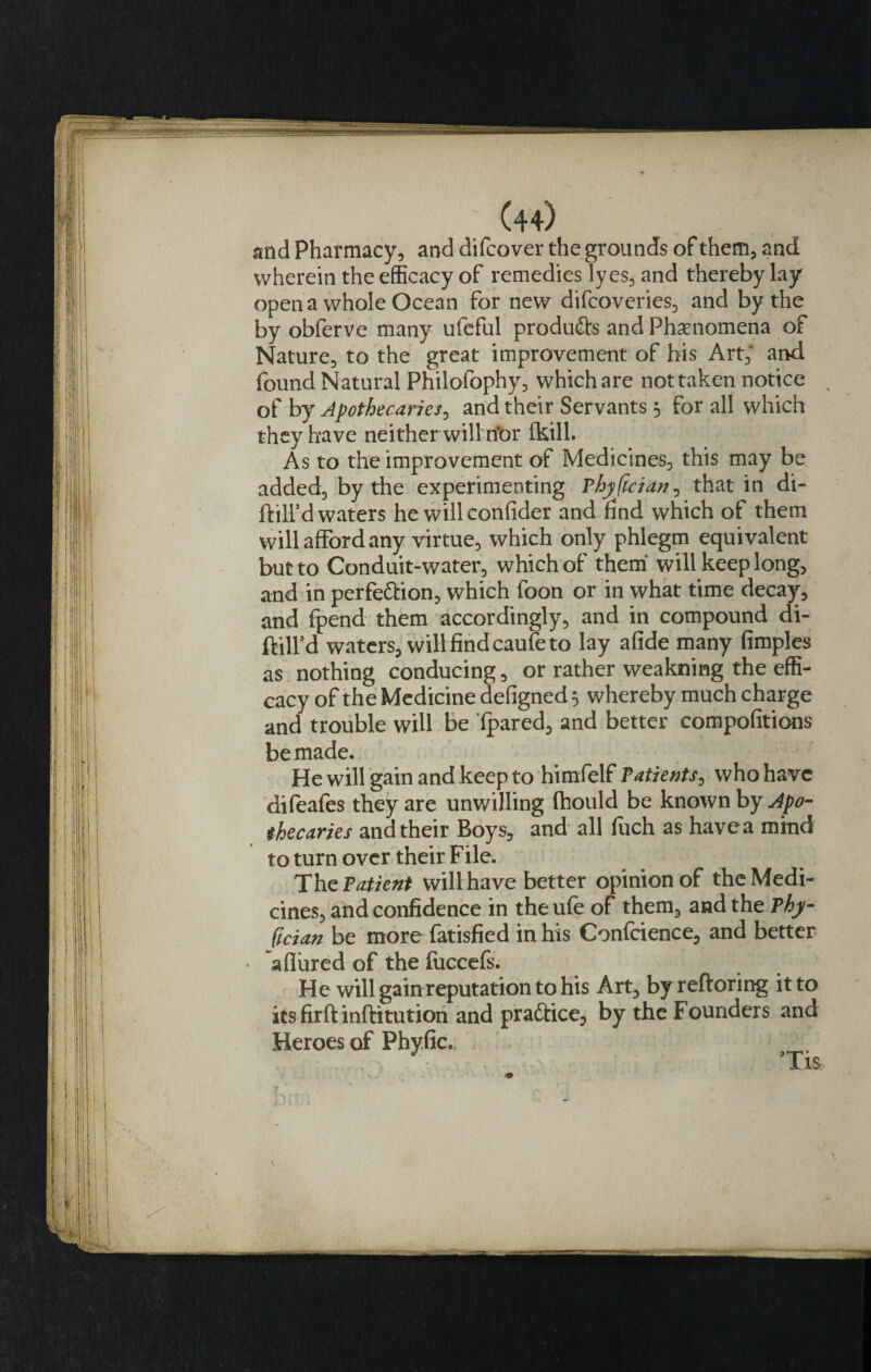 and Pharmacy, and difcover the grounds of them, and wherein the efficacy of remedies lyes, and thereby lay open a whole Ocean for new difcoveries, and by the by obferve many ufeful products and Phenomena of Nature, to the great improvement of his Art; and found Natural Philofophy, which are not taken notice of by Apothecaries^ and their Servants 5 for all which they have neither will rior (kill. As to the improvement of Medicines, this may be added, by the experimenting Thyfician, that in di- ftill’d waters he willconfider and find which of them will afford any virtue, which only phlegm equivalent but to Conduit-water, which of them will keep long, and in perfe&amp;ion, which foon or in what time decay, and fpend them accordingly, and in compound di- ftilfd waters, will find cauife to lay afide many fimples as nothing conducing, or rather weakning the effi¬ cacy of the Medicine defigned 5 whereby much charge and trouble will be (pared, and better compofitions be made. He will gain and keep to himfelf Tatients, who have difeafes they are unwilling fhould be known by Apo¬ thecaries and their Boys, and all fuch as have a mind to turn over their File. The Patient will have better opinion of the Medi¬ cines, and confidence in the ufe of them, and the Thy- fician be more fatisfied in his Confidence, and better • a (lured of the fuceefs. He will gain reputation to his Art, byreftoring it to icsfirftinftitution and practice, by the Founders and Heroes of Phyhe.