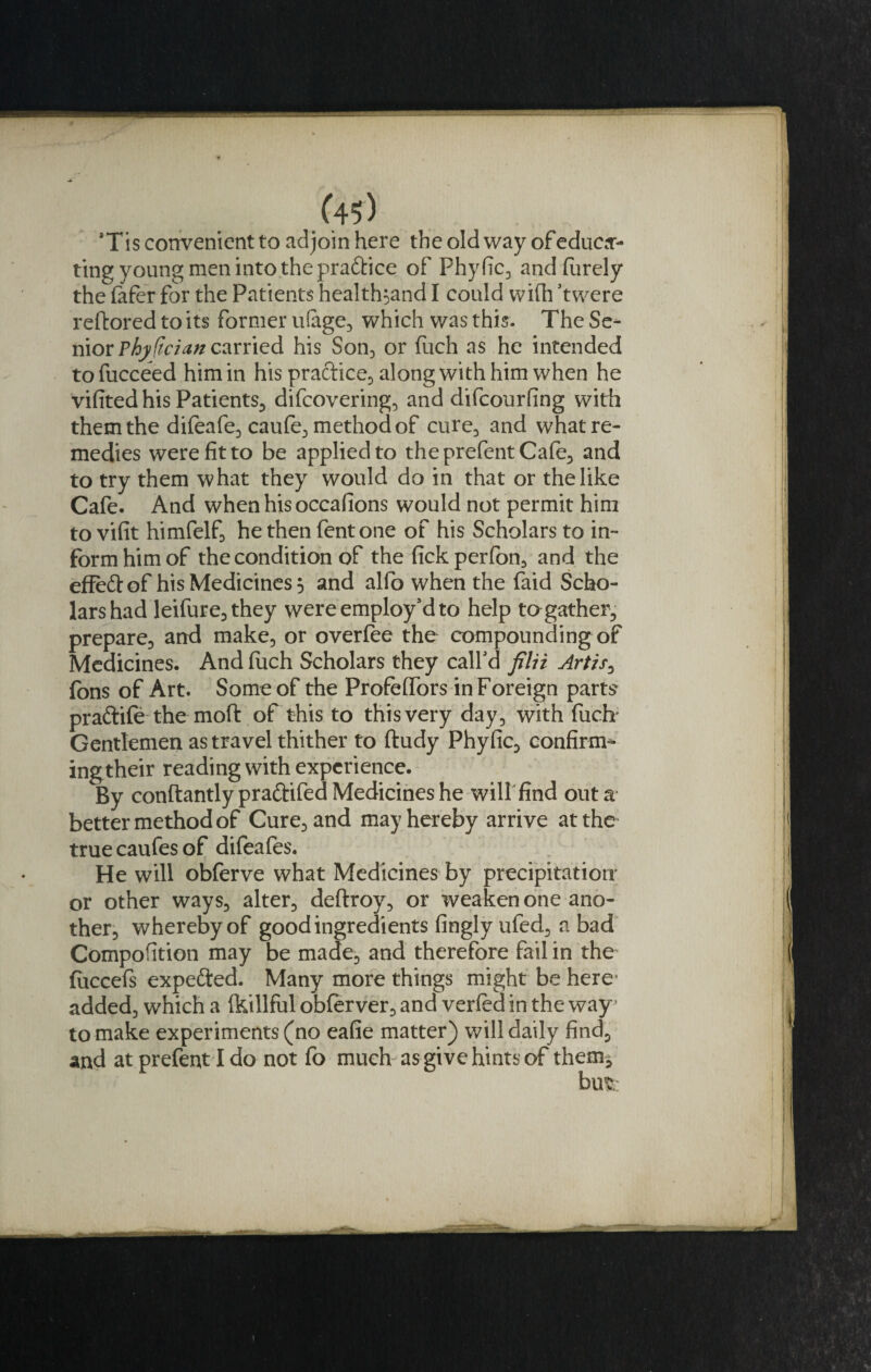 (4$) Tis convenient to adjoin here the old way of educa¬ ting young men into the pra&amp;ice of Phy fic3 and (urely the fafer for the Patients health^and I could with 'twere reftored to its former u(age3 which was this. The Sc* niov Phy ftcian carried his Son3 or fuch as he intended tofucceed him in his practice., along with him when he vifited his Patients., difcovering3 and difcourfing with them the difeafe3 caufe3 method of cure3 and what re¬ medies were fit to be applied to theprefent Ca(e3 and to try them what they would do in that or the like Cafe. And when his occafions would not permit him to vifit himfelf, he then fent one of his Scholars to in¬ form him of the condition of the fickperfoo, and the effett of his Medicines 5 and alfo when the faid Scho¬ lars had leifure3 they were employ'd to help togather., prepare., and make3 or overfee the compounding of Medicines. And fiich Scholars they call'd filii Artis3 fons of Art. Some of the ProfelTors in Foreign parts praftife the moft of this to this very day3 with fuch Gentlemen as travel thither to ftudy Phyfic, confirm^ ingtheir reading with experience. By conftantly praftifed Medicines he will find out a better method of Cure3and may hereby arrive at the true caufes of difeafes. He will obferve what Medicines by precipitation- or other ways3 alter3 deftroy3 or weaken one ano¬ ther whereby of good ingredients fingly ufed3 a bad Compofition may be made3 and therefore fail in the fuccefs expe&amp;ed. Many more things might be here' added3 which a (killful ob(erverD and verled in the way5 to make experiments (no eafie matter) will daily find5 and at prefent I do not fo much as give hints of them*