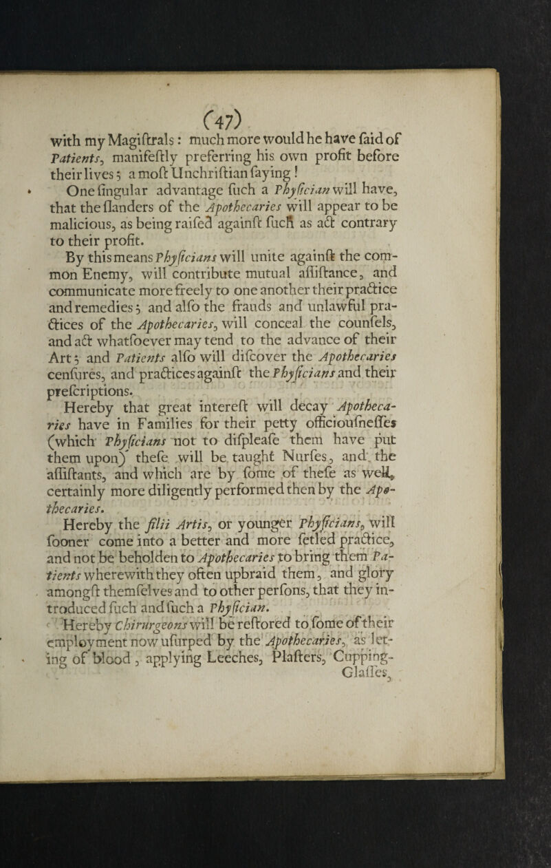 with my Magiftrals: much more would he have (aid of Patients, manifeftly preferring his own profit before theirlivess a moftUnchriftian faying! Onefingular advantage fuch a Thydcian will have, that the (landers of the Apothecaries will appear to be malicious, as being railed againft fuch as aft contrary to their profit. By this means Phyftcians will unite againft the com¬ mon Enemy, will contribute mutual afiiftance, and communicate more freely to one another their praftice and remedies 5 andalfothe frauds and unlawful pra¬ ctices of the Apothecaries, will conceal the counfels, and aft whatfoever may tend to the advance of their Art 5 and Patients alfo will difcover the Apothecaries cenfures, and praftices againft the Phyftcians and their prefer iptions. Hereby that great intereft will decay Apotheca¬ ries have in Families for their petty officioufneffes (which Phyficians not to difpleafe them have put them upon} thefe will be taught Nurfes, and. the affiftants, and which are by fome of thefe as weH* certainly more diligently performed then by the Apo¬ thecaries. '  ; ' ' ' Hereby the filii Artis, or younger phyjfcians, will fooner come into a better and more fetled praftice, and not be beholden to Apothecaries to bring them Pa¬ tients wherewith they often upbraid them, and glory amongft themfelves and to other perlbns, that they in¬ troduced fuch and fuch a Phyfician. Hereby chirurgeons will bereftored to fome of their employment now ufurped by the Apothecaries^ as let- ing of blood , applying Leeches, Plafters, Cupping- Glades,
