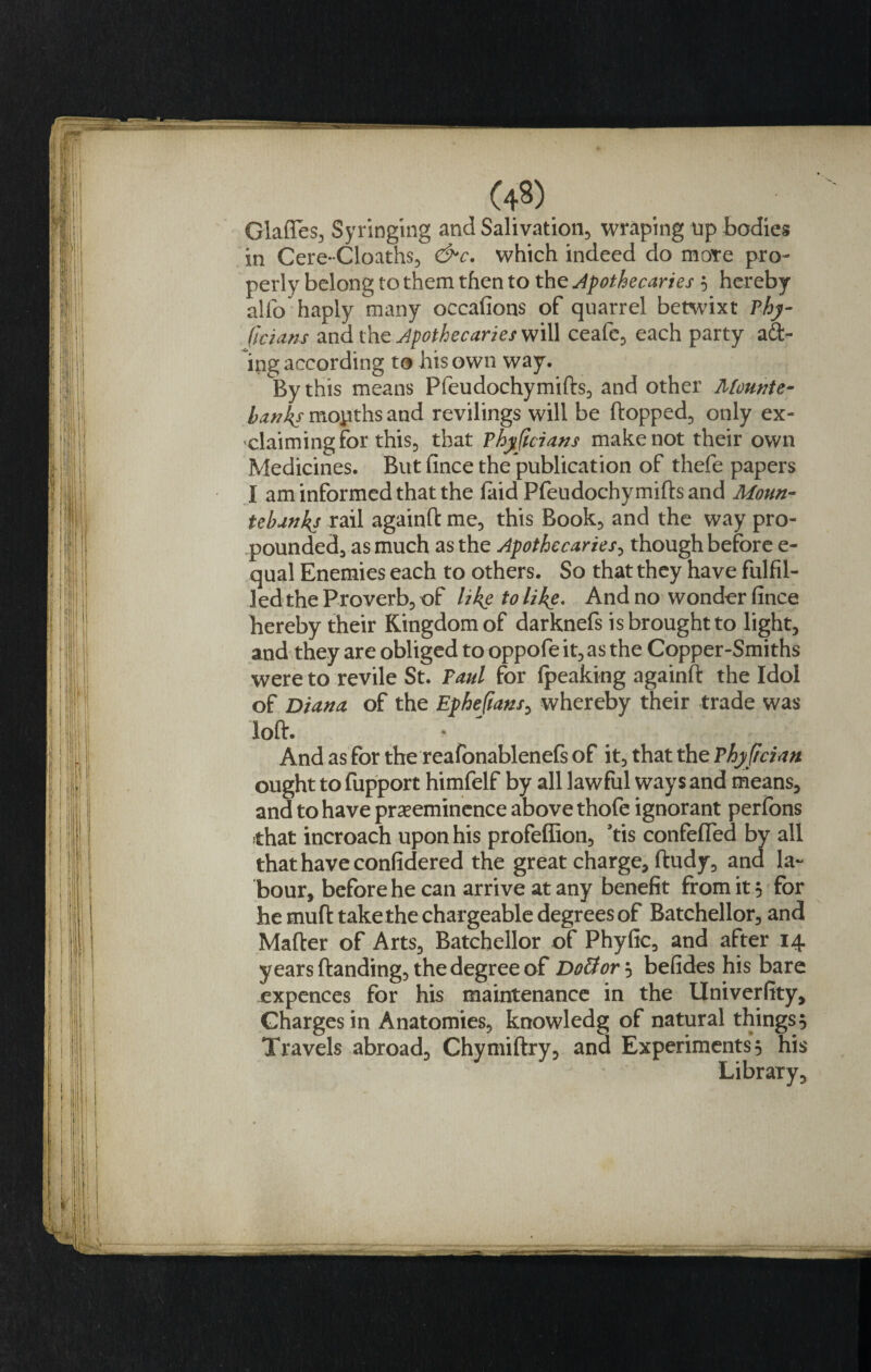 (4?) Glafles, Syringing and Salivation, wraping up bodies in Cere-Cloaths, &amp;c. which indeed do mote pro¬ perly belong to them then to the Apothecaries $ hereby alfo haply many occafions of quarrel betwixt Thy- ficians and the Apothecaries will ceafe, each party act¬ ing according to his own way. By this means Pfeudochymifts, and other Mounte¬ banks months and revilings will be flopped, only ex¬ claiming for this, that Phjtficians make not their own Medicines. But fince the publication of thefe papers I am informed that the laid Pfeudochymiftsand Moun¬ tebanks rail againft me, this Book, and the way pro¬ pounded, as much as the Apothecaries, though before e- qual Enemies each to others. So that they have fulfil¬ led the Proverb, of like to like. And no wonder fince hereby their Kingdom of darknefs is brought to light, and they are obliged to oppofe it, as the Copper-Smiths were to revile St. Paul for fpeaking againft the Idol of Diana of the Epheftans, whereby their trade was loft. * And as for the reafonablenefs of it, that the Phyjician ought to fupport himfelf by all lawful ways and means, and to have preeminence above thofe ignorant perfons ;that incroach upon his profeffion, ’tis confefled by all that have confidered the great charge, ftudy, and la¬ bour, before he can arrive at any benefit from it 5 for he muft takethe chargeable degrees of Batchellor, and Mafter of Arts, Batchellor of Phyfic, and after 14 years (landing, the degree of Dottor} befides his bare expences for his maintenance in the Univerfity, Charges in Anatomies, knowledg of natural things 5 Travels abroad, Chymiftry, and Experiments 5 his Library,