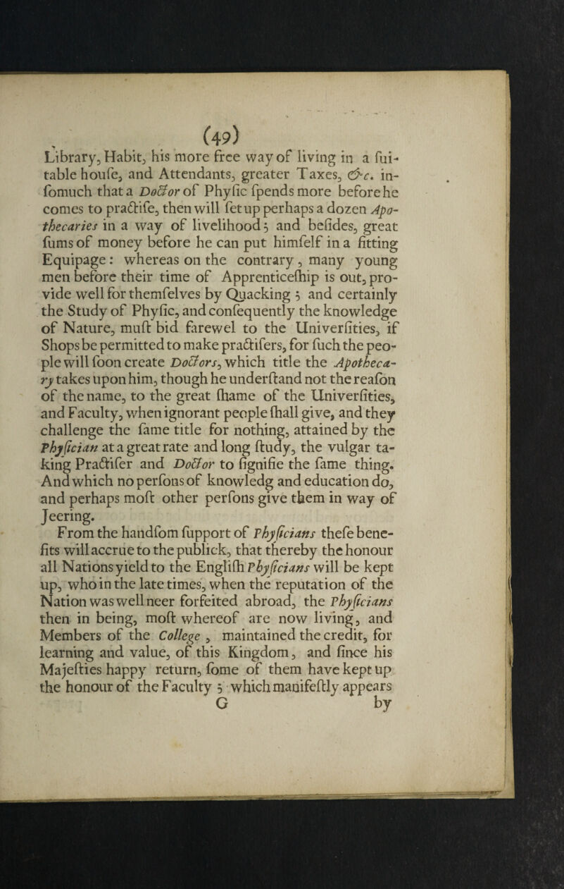 Library, Habit, his more free way of living in a Ra¬ table houfe, and Attendants, greater Taxes, &amp;c. in- fomuch that a Dofforof Phyfic fpendsmore before he comes to pradife, then will fet up perhaps a dozen Apo¬ thecaries in a way of livelihood 5 and befides, great fums of money before he can put himfelf in a fitting Equipage : whereas on the contrary, many young men before their time of Apprenticeftiip is out, pro¬ vide well for themfelves by Quacking 5 and certainly the Study of Phyfic, and confequently the knowledge of Nature, mutt bid farewel to the Universities, if Shops be permitted to make pradifers, for fuch the peo¬ ple will foon create Dolors, which title the Apotheca¬ ry takes upon him, though he underff and not the reafbn of the name, to the great (hame of the Univerfities, and Faculty, when ignorant people fhall give, and they challenge the fame title for nothing, attained by the Thyftcian at a great rate and long ftudy, the vulgar ta¬ king Pradifer and Dottor to fignifie the fame thing. And which noperfonsof knowledg and education do, and perhaps moft other perfons give them in way of Jeering. Fromthehandfomfupportof vhyftcians thefe bene¬ fits will accrue to the publick, that thereby the honour all Nations yield to the Englifh Fhyjicians will be kept up, who in the late times, when the reputation of the Nation was well neer forfeited abroad, the vhyftcians then in being, moft whereof are now living, and Members of the College , maintained the credit, for learning and value, of this Kingdom, and fince his Majefties happy return, fome of them have kept up the honour of the Faculty 5 which manifeftly appears G by