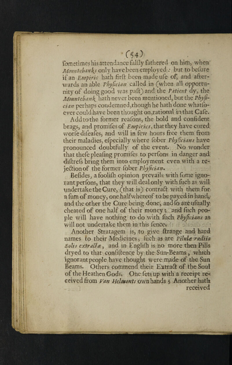 •CV) fometimes his attendance falfly fathered on him, when Mountebanks only have been employed ; but to befure if an Empiric hath firft been made ufe of, and after¬ wards an able Phyfician called in (when all opportu¬ nity of doing good was pad) and the Patient dy, the Mountebank^ hath never been mentioned, but the Phyfi¬ cian perhaps condemned,though he hath done whatfo- e ver could have been thought on,rational in. that Cafe. Add to the former reafons, the bold and confident brags, and promifesof Empirics^ that they have cured worfe difeafes, and will in few hours free them from their maladies, efpecially where fober Physicians have pronounced doubtfully of the event. No wonder that thefe pleafing promifes to perfons in danger and didrefs bring them into employment even with a re- jeftionof the former fober Phyfician. Befides, a foolifh opinion prevails with fome igno¬ rant perfons, that they will deal only withfuchas will undertake the Cure, (that is) contraft with them for a fum of money, one halfwhereof to be payed in hand, and the other the Cure being done, and fo areufually cheated of one half of their moneys and fuch peo¬ ple will have nothing to do with fuch Phyficians as will not undertake them in this fence. Another Stratagem is, to give ftrange and hard names to their Medicines, fuch as are PiluU radiis Solis extratf&lt;e, and in Englidi is no more then Pills dryed to that confidence by the Sun-Beams , which ignorant people have thought were made of the Sun Beams. Others commend their Extraft of the Soul of the Heathen Gods. One fets up with a receipt re¬ ceived from Van Helmonts own hands 5 Another hath received
