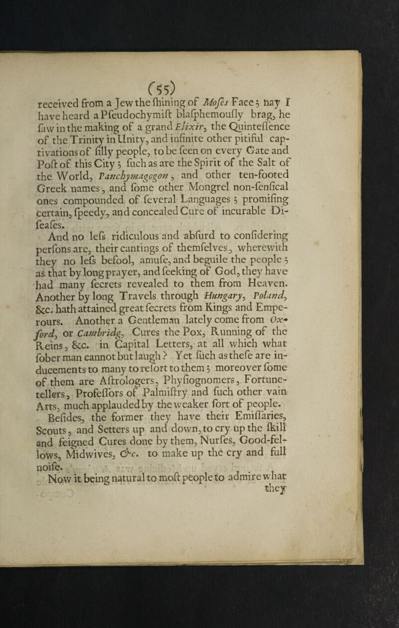 ($5) received from a Jewthefhlningof Mofes Face $ hay I have heard a Pfeudochymift blafphemoufly brag, he favv in the making of a grand Elixir, the Quintellcnce of the Trinity infinity, and infinite other pitiful cap¬ tivations of filly people, tobefeenon every Cate and Poll of this City, fuchasare the Spirit of the Salt of the World, Panchymagogon, and other ten-footed Greek names, and fome other Mongrel non-fenfical ones compounded of feveral Languages; promifing certain, fpeedy, and concealed Cure of incurable Di- 1 cafes. And no lefs ridiculous and abfurd to confidering perfonsare, their cantings of themfelves, wherewith they no lefs befool, amufe, and beguile the people ; as that by long prayer, and feeking of God, they have had many fecrets revealed to them from Heaven. Another by long Travels through Hungary, Poland, &c. hath attained great fecrets from Kings and Empe- rours. Another a Gentleman lately come from Ox¬ ford, or Cambridge Cures the Pox, Running of the Reins, &c. in Capital Letters, at all which what fober man cannot but laugh ? Yet fuch as thefe are in¬ ducements to many to re fort to them; moreover fome of them are Aftrologers, Phyfiognomers, Fortune¬ tellers , Profeflors of Palmiftry and fuch other vain Arts, much applauded by the weaker fort of people. Befides, the former they have their Emifiaries, Scouts, and Setters up and down, to cry up the (kill and feigned Cures done by them, Nurfes, Good-fel¬ lows, Midwives, &c. to make up the cry and full noife. ' ; ' ' Now it being natural to moft people to admire what they