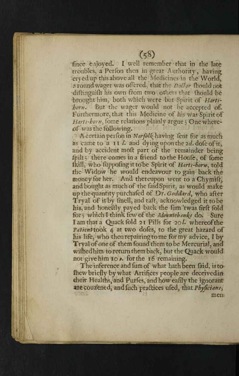 fince enjoyed. I well remember • that in the late troubles, a Perfon then in great Authority, having, cryedup thisaboveall the Medicines in the World, a round wager was offered, that the Dotior fhould not diftinguifh his own from two others that fhould be -brought him, both Which were but Spirit of Marts- horn. But the wager would not be accepted of Furthermore, that this Medicine of his was Spirit of Harts-horn, fome relations plainly argue 5 One where* of was the following. A certain perfon in Norfolk^ having lent for as much 'as came to a it /. and dying upon the 2d. dofe of it, and by accident mod part of the remainder being lpilt$ there comes in a friend to the Houle, of fome who fuppofing it to’be Spirit of Harts-horn, told the Widow he would endeavour to gain back the money for her. And thereupon went to a Chymifr, and bought as much of the faid Spirit, as would make Mp the quantity purchafed of Dr. Goddard^ who after Try at of it by fmell, and taft, acknowledged it to be his, and honeftly payed back the fum ’twas firft fold for 5 which I think few of the Mountebanks do. Sure I am that a Quack fold 21 Pills for 20/. whereofthe Patient took 4 at two doles, to the great hazard of his life, who then repairing to me for my advice, I by Tryalof oneof them found them to be Mercurial, and wiflied him to return them back, but the Quack would not give him 10 for the 16 remaining. The inference and fum of what hath been laid, ista fhew briefly by what Artifices people are deceived in fcheir Healths,;and Purfes, and how eafily the ignorant arccouz'ened, andfuch practices ufed, that ?hy(icians&gt; mem
