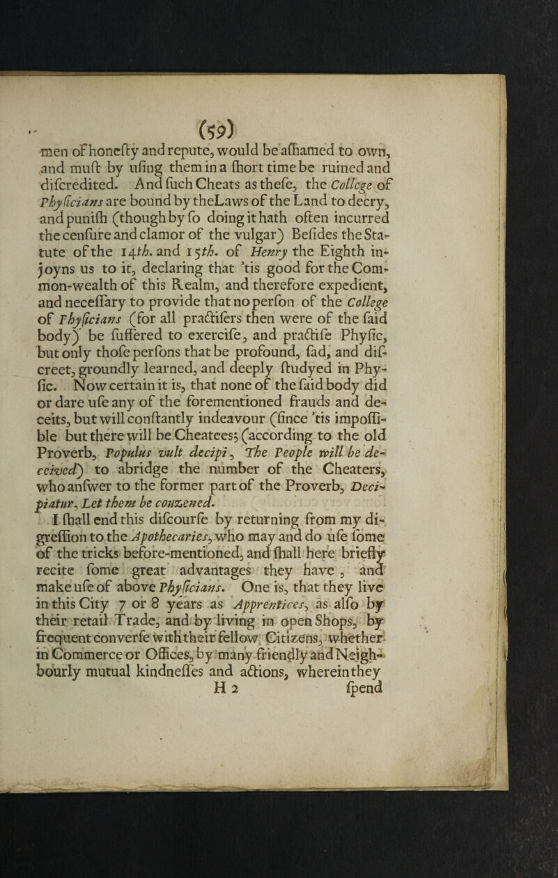 men of honefty and repute, would beafhamed to own, and muft by ufing them in a fhorttimebe ruined and difcredited. And fuch Cheats asthefe, the College of Phy Titians are bound by theLaws of the Land to decry, andpunifh (though by fo doing it hath often incurred the cenfure and clamor of the vulgar) Refides the Sta¬ tute of the i^th. and 15 th. of Henry the Eighth in* joy ns us to it, declaring that Vis good for the Com* mon-wealth of this Realm, and therefore expedient, and necefiary to provide thatnoperfon of the College of Phyficians (for all praftilers then were of the faid body) be fuffered to exercife, and pra&amp;ife Phyfic, but only thofe perfons that be profound, fad, and dif- creet, groundly learned, and deeply ftudyed in Phy- fic. Now certain it is, that none of the faid body did or dare ufe any of the forementioned frauds and de¬ ceits, but will conftantly indeavour (fince Vis impofli- ble but there will be Cheatees} (according to the old Proverb, Populus vult detipi, The People will be de¬ ceived') to abridge the number of the Cheaters, whoanfwer to the former part of the Proverb, Deci- piatur, Let them be couzened. I fhall end this difcourle by returning from my di- greffion to the Apothecaries^ who may and do ufe (bme of the tricks before-mentioned, and (hall here briefly recite fome great advantages they have , ana make ufe of above Thyficians. One is, that they live in this City 7 or 8 years as Apprentices, as alfo by their retail Trade, and by living in open Shops, by frequent converfe with their fellow Citizens, whether in Commerce or Offices, by many friendly and Neigh¬ bourly mutual kindnefles and aftions, wherein they H 2 (pend