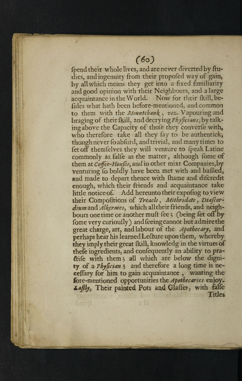 Jy 'i- (6o) {pend their whole lives, and are never diverted by Au¬ di es, and ingenuity from their propofed way of gain, by all which means they get into a fixed familiarity and good opinion with their Neighbours, and a large acquaintance in the World. Now for their (kiH,be- fides what hath been before-mentioned, and common to them with the Mountebanks^ v/z. Vapouring and braging of their {kill, and decrying Pky(iaans&gt; by talk¬ ing above the Capacity of thole they converfe with, who therefore take all they fay to be authentick, though never foabfurd, and trivial, and many times to fet off themfelves they will venture to (peak Latine commonly as falfe as the matter, although fame of them at Cojfee-HouJes0 and in other mixt Companies,by venturing fo boldly have been met with and baffled, and made to depart thence with fliame and diferedit enough, which their friends and acquaintance take little notice of. Add hereunto their expofing to view their Competitions of Treacle, Mithridate, Diafcor- dium and Alkermes^ which all their friends, and neigh¬ bours one time or another muft fee 5 (being fet off by fome very curiou(ly) and feeing cannot but admire the great charge, art, and labour of the Apothecary, and perhaps hear his learned Lefture upon them, whereby they imply their great (kill, knowledg in the virtues of thefe ingredients, and consequently an ability to pra- ftife with them$ all which are below the digni¬ ty of aThyfician '-) and therefore a long time is ne- ceffary for 'him to gain acquaintance , wanting the fore-mentioned opportunities the Apothecaries enjoy~ ZaJiljz Their painted Pots and Claffes, with falfe Titles