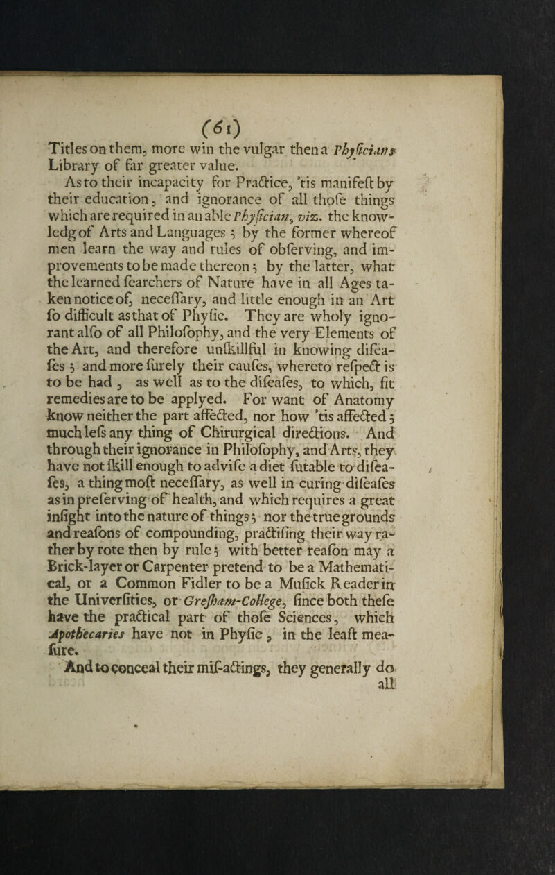 0*0 Titles on them, more win the vulgar then a rhjficiiW# Library of far greater value; As to their incapacity for Pra&amp;ice, ’tis manifeftby their education, and ignorance of all thofe things which arerequired in an able Thyfician^ viz. the know- ledgof Arts and Languages 5 by the former whereof men learn the way and rules of obferving, and im¬ provements to be made thereon 5 by the latter, what the learned (catchers of Nature have in all Ages ta¬ ken notice o£ neceffary, and little enough in an Art fo difficult asthatof Phyfic. They are wholy igno¬ rant alfo of all Philofophy, and the very Elements of the Art, and therefore unfkillful in knowing difea- (es 5 and more furely their caufes, whereto refpeft is to be had 5 as well as to the difeafes, to which, fit remedies are to be applyed. For want of Anatomy know neither the part affefted, nor how ’tis affe&amp;ed 5 much lets any thing of Chirurgical directions. And through their ignorance in Philofophy, and Arts, they have not (kill enough toadvife a diet futable to difea- fcs, a thing moft neceflary, as well in curing difeafes asinpreferving of health, and which requires a great infight into the nature of things 5 nor the true grounds and reafons of compounding, praftifing their way ra¬ ther by rote then by rule 5 with better reafon may a Brick-layer or Carpenter pretend to be a Mathemati- cal3 or a Common Fidler to be a Mufick Reader in the Univerfities, or • GreJtjam-College^ finceboth thefe have the praftical part of thofe Sciences, which Jpotbecaries have not in Phyfic 9 in the Ieaft mea¬ sure. And to conceal their miFa&amp;ings, they generally do* all