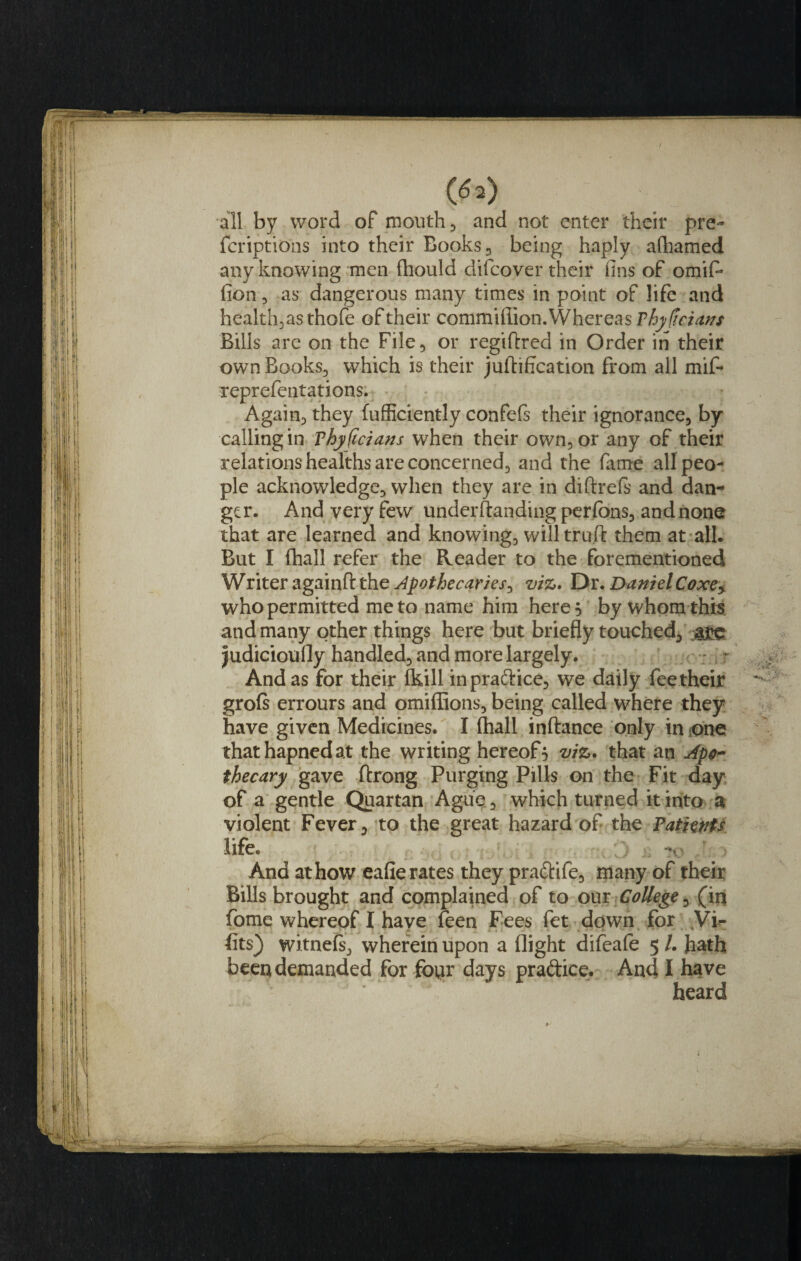 / 050 all by word of mouth , and not enter their pre- fcriptions into their Books , being haply alhamed any knowing men fhould difeover their fins of omif- fion 3 as dangerous many times in point of life and health, as thofe of their commifiion.Whereas Thyficians Bills are on the File, or regiftred in Order in their own Books., which is their juftification from all mif- reprefentations. Again, they fufficiently confefs their ignorance, by- calling in Vhyficians when their own, or any of their relations healths are concerned, and the fame all peo¬ ple acknowledge, when they are in diftrefs and dan¬ ger. And very few understanding perfons, and none that are learned and knowing, will truft them at all. But I (hall refer the Reader to the forementioned Writer againft the Apothecaries^ viz. Dr. Daniel Coxe* who permitted me to name him here 5 by whom this and many other things here but briefly touched, a£e judicioufly handled, and more largely. And as for their (kill inpra&amp;ice, we daily fee their grofs errours and omiffions, being called where they have given Medicines. I fhall inftance only in one thathapnedat the writing hereof5 viz. that an Apo¬ thecary gave ftrong Purging Pills on the Fit day of a gentle Quartan Ague , which turned it into a violent Fever, to the great hazard of the Patients life. And at how eafie rates they pra&amp;ife, many of their Bills brought and complained of to our College, (in fome whereof I have feen Fees fet down for Vi- fits) witnefs, wherein upon a flight difeafe 5 /. hath been demanded for four days pra&amp;ice. And I have heard