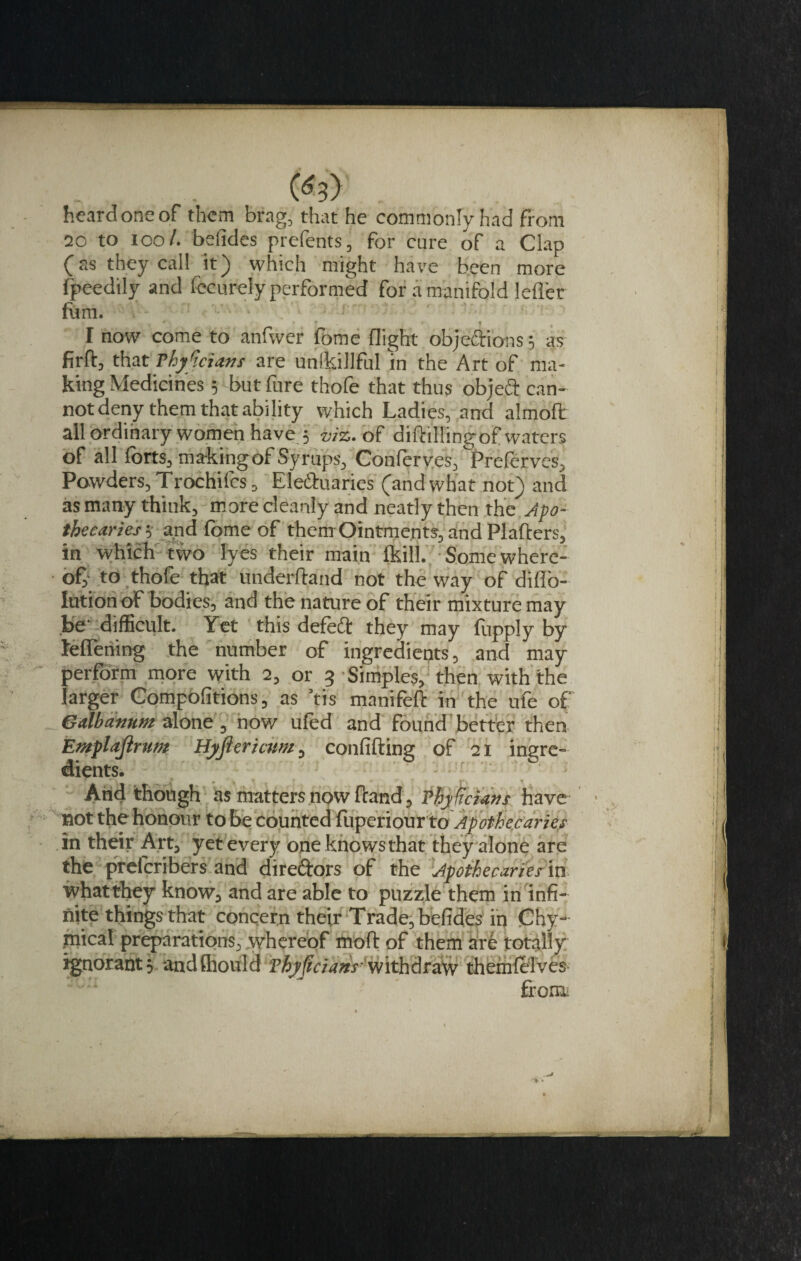 heard one of them brag, that he commonly had from 20 to ioo/. befides prefents, for cure of a Clap (as they call it) which might have been more fpeedily and fccurely performed for a manifold Idler fum. I # I now come to anfwer Ibme flight objections; as firft, that rhy'iciatis are unikillful in the Art of ma¬ king Medicines ; but fure thofe that thus object can¬ not deny them that ability which Ladies, and almoft all ordinary women have 5 viz. of diftillingof waters of all forts, ma-kingof Syrups, Conferves, Preferves, Powders, Trochifcs, Ele&amp;uaries (and what not) and as many think, more cleanly and neatly then the Apo¬ thecaries•; and fome of them Ointments, and Plafters, in which two lyes their main lkill. Some where¬ of, to thofe that underhand not the way of difl'o- lutionof bodies, and the nature of their mixture may be' difficult. Yet this defect they may fupply by teflening the number of ingredients, and may perform more with 2, or 3 -Simples, then with the larger Compolitions, as ’tis manifeft in the ufe of Gdbanmt alone, now ufed and found better then Emplajlrmt Hyjiericmt, confiding of 21 ingre¬ dients. And though as matters now fraud? Thyficians have not the honour to be counted fuperiour to Apothecaries in their Art, yet every one knowsthat they alone are the preferibers and dire&amp;ors of the Apothecaries m what they know, and are able to puzzle them in infi¬ nite things that concern their Trade, befides in Chy- pical preparations, whereof mod: of them are totally ignorant 3 anclfhould vhyftcians- withdraw them (elves