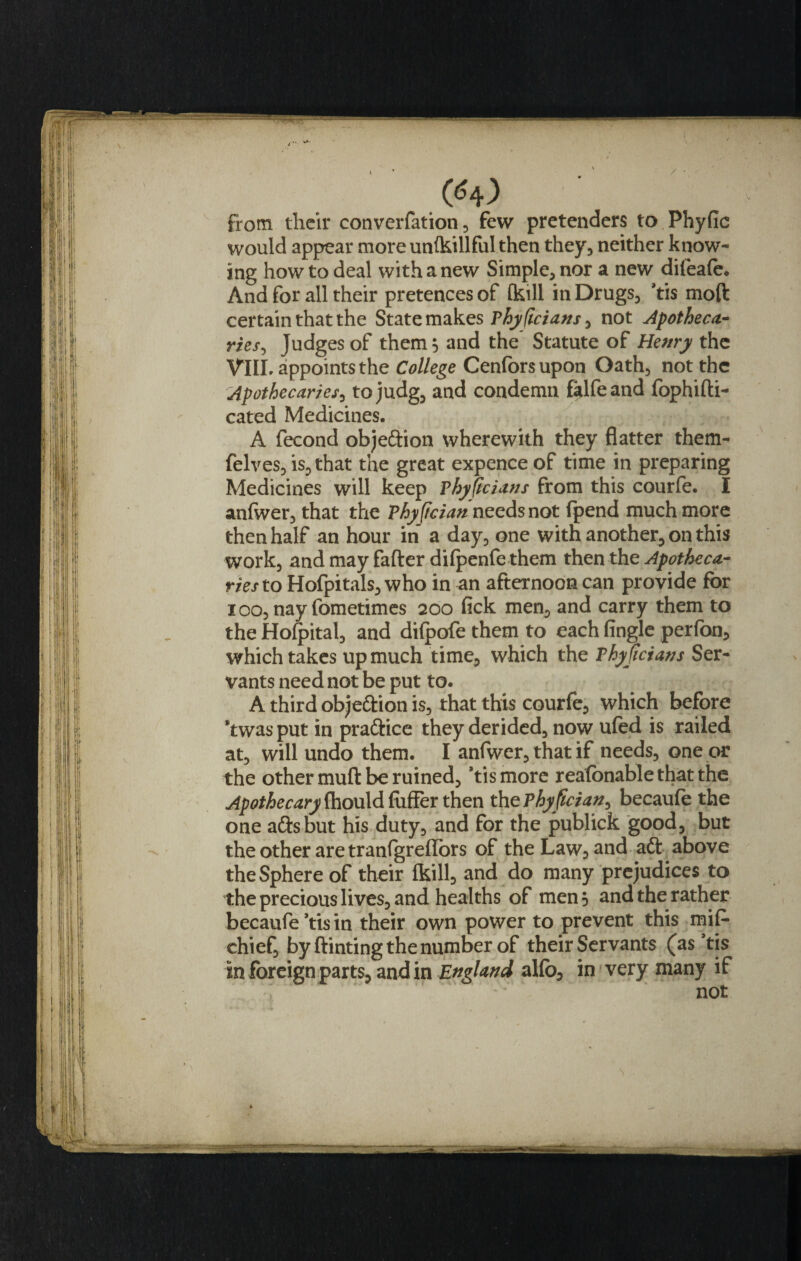 from their converfation, few pretenders to Phyfic would appear more unikillful then they, neither know¬ ing how to deal with a new Simple, nor a new difeafe. And for all their pretences of fkill in Drugs, *tis mod certain that the State makes Phyficians, not Apotheca¬ ries, Judges of them$ and the Statute of Henry the VIIL appoints the College Cenforsupon Oath, not the Apothecaries, tojudg, and condemn falfeand fophidi- cated Medicines. A fecond objeftion wherewith they flatter them- felves, is, that the great expence of time in preparing Medicines will keep Phyficians from this courfe. I anfwer, that the Phyjtcian needs not (pend much more then half an hour in a day, one with another, on this work, and may fader difpenfe them then the Apotheca¬ ries to Hofpitals, who in an afternoon can provide for ioo, nay fometimes 200 fick men, and carry them to the Hofpital, and difpofe them to each (ingle perfon, which takes up much time, which the Phyjicians Ser¬ vants need not be put to. A third objeftion is, that this courfe, which before ’twas put in pra&amp;ice they derided, now ufed is railed at, will undo them. I anfwer, that if needs, one or the other mud be ruined, Yismore reafonable that the Apothecary (hou\d differ then thePhyfician, becaufe the one ads but his duty, and for the publick good, but the other are tranfgreflors of the Law, and ad above the Sphere of their (kill, and do many prejudices to the precious lives, and healths of men 3 and the rather becaufe ’tis in their own power to prevent this mif- chief, by dinting the number of their Servants (as ’tis in foreign parts, and in England alfo, in very many if