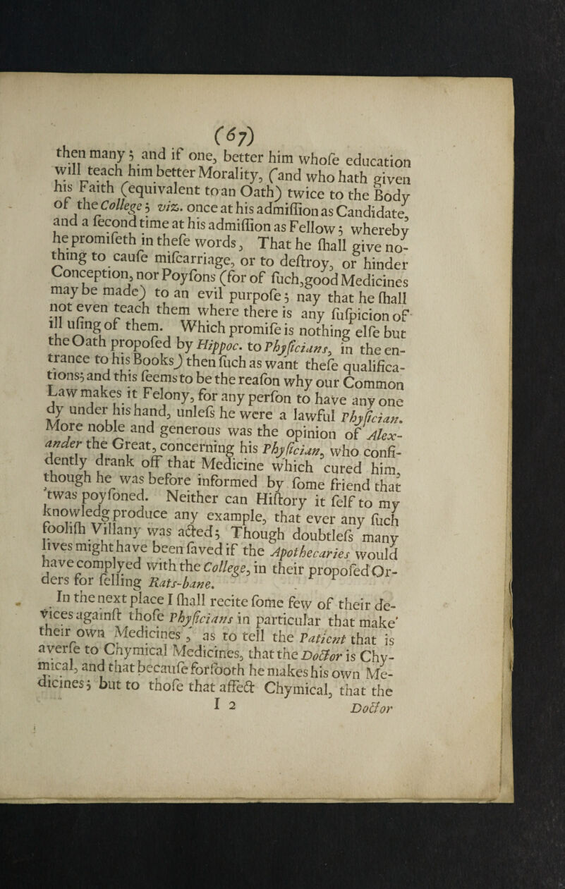 then many 5 and if one, better him whofe education will teach him better Morality, (and who hath given his Faith (equivalent to an Oath) twice to the Body of the College 3 viz. once at his admiffion as Candidate and a fecond time at his admiffion as Fellow5 whereby he promifeth in thefe words, That he ffiall give no¬ thing to caufo mifoarriage, or to deftroy, or hinder Conception, nor Poyfons (for of fiich,good Medicines may be made) to an evil purpofe 5 nay that he ffiall not even teach them where there is any fufpicion of S UJ5ng.of thei2* Whichpromifeis nothing elfe but the Oath propofed by Hippoc. to Phyjidans, in theen- ranee to his Books) then fuch as want thefe qualifica- tions^ and this teems to be the reafon why our Common Law makes it Felony, for any perfon to have any one y under his hand, unlefs he were a lawful Thy (id an. More noble and generous was the opinion o? Alex¬ ander the Great concerning his Phyfidan, who confi¬ dently drank off that Medicine which cured him though he was before informed by fome friend that twas povfoned. Neither can Hiftory it felf to my know edg produce any example, that ever any fuch foohffi Villany was affed5 Though doubtlefs many li ves might have beenfavedif the Apothecaries would have comp]yed with the College, in their propofed Or¬ ders for felling Rats-bane. In the next place I ffiall recite fome few of their de¬ vices againft thofe Phyjidans in particular that make' their own Medicines , as to tell the Patient that is averle to Cnymica! Medicines, that the Doff or is Chv- nucal, and that becaufoforfooth he makes his own Me¬ dicines 3 but to thofe that affect Chymical, that the I 2 Doff or