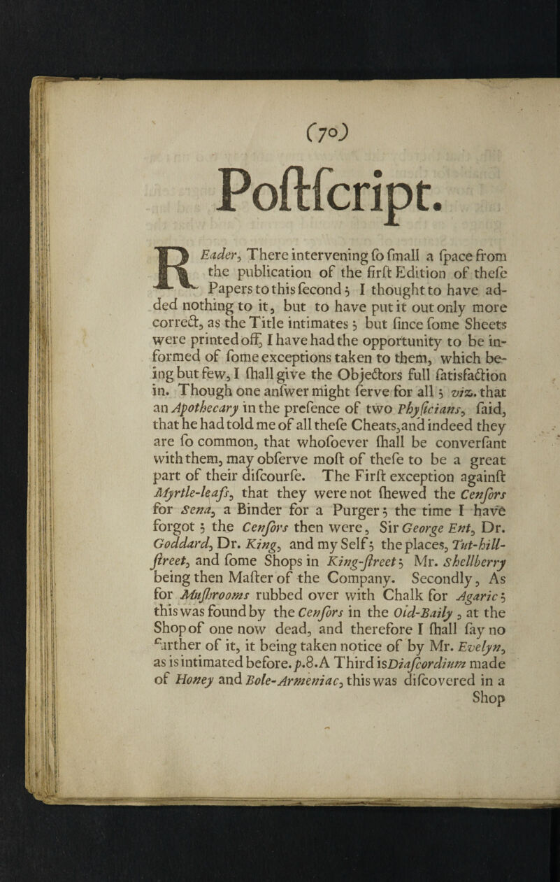 REader, There intervening fo fmall a (pace from the publication of the firft Fddition of thefe Papers to this fecond 5 I thought to have ad¬ ded nothing to it, but to have put it out only more correft, as the Title intimates 3 but fince fome Sheets were printed off^ I have had the opportunity to be in¬ formed of fome exceptions taken to them, which be¬ ing but few, I (hall give the Obje&amp;ors full fatisfaftion in. Though one anfwer might ferve for all 3 viz. that an Apothecary in the prefence of two Phyficians, faid, that he had told me of all thefe Cheats,anH indeed they are fo common, that whofoever fhall be converfant with them, may obferve moft of thefe to be a great part of their difcourfe. The Firft exception againft Myrtle-l§afs0 that they were not (hewed the Cenfors for senaD a Binder for a Purger 3 the time I have forgot 5 the Cenfors then were. Sir George Ent&gt; Dr. Goddard5 Dr. King^ and my Self 3 the places, Tut-hill- jireet, and fome Shops in King-fireet 3 Mr. shellberry being then Mafter of the Company. Secondly, As for Mujhrooms rubbed over with Chalk for Agaric 5 this was found by the Cenfors in the Oid-Baily , at the Shop of one now dead, and therefore I (hall fay no carther of it, it being taken notice of by Mr. Evelyn, as is intimated before, p.8. A Third isDiafcordium made of Honey and Bole-Armeniac0 this was difoovered in a Shop