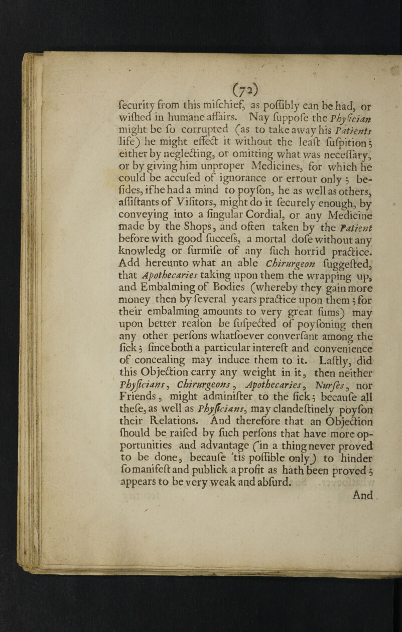 Security from this mifchief, as poffibly can be had, or wifhed in humane affairs. Nay fuppofe the Physician might be fo corrupted (as to take away his Patients life) he might effect it without the lead: fufpition$ either by negle&amp;ing, or omitting what was neceflary, or by giving him unproper Medicines., for which he could be accufed of ignorance or errour only 5 be- fides, if he had a mind to poyfon, he as well as others, affiftantsof Vifitors, might do it fecurely enough, by conveying into a fingular Cordial, or any Medicine made by the Shops, and often taken by the Patient before with good fuccefs, a mortal dofe without any knowledg or furmife of any fuch horrid practice. Add hereunto what an able Chirurgeon fuggefted, that Apothecaries taking upon them the wrapping up, and Embalming of Bodies (whereby they gain more money then by feveral years praftice upon them 5 for their embalming amounts to very great fums) may upon better reafon be fufpe&amp;ed of poyfoning then any other perfons whatsoever converfant among the fick} fincebotha particular intereft and convenience of concealing may induce them to it. Laftly, did this Objeftion carry any weight in it, then neither Vhyftcians, Chirurgeons , Apothecaries, Nurjes, nor Friends, might adminifter to the fick} becaufe all thefe, as well as Phyftcians, may clandeftinely poyfon their Relations. And therefore that an Obje&amp;ion fhould be raifed by fuch perfons that have more op¬ portunities and advantage fin a thing never proved to be done 5 becaufe tis poflible onlyj to hinder fomanifeftand publick a profit as hath been proved 5 appears to be very weak and abfurd. And