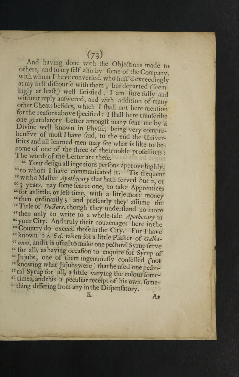 And haying done with the Objettions made to others, and to my felf alfo by fome of the Company vv ith whom I'ha ve converted, who huff'd exceedingly ?t my firft difcourie with them , but departed f fcem- ingly at IeaftJ) well fatisfied , I am jure fully and without reply anfwered, and with addition of many other Cheats befides, which I fhall not here mention tor the reafons above fpecified : I (hall here tranfcribe one gratulatory Letter amongft many lent me by a Divine well known m Phyfic, being very compre- henfive of moft I have faid, to the end the Univer- lities and ah learned men may fee what is like to bc- come of one of the three of their noble profeffions : 1 he words of the Letter are thefe. “ Your defign all ingenious perfons approve highly c-to whom I have communicated it. 'Tis frequent with a Matter Apothecary that hath ferved but 2 or 3 years, nay fome fcarce one, to take Apprentices for as little, or lefs time, with a little more money fhen ordinarily; and prefently they aflume the - Title of Dottors^ though they underftand no more then only to write to a whole-fale Apothecary in “your City. And truly their couzenages here in the “Country do exceed thofe in the City. For I have “known 2s. 6 cl. taken for a little Platter of Galba- mm, and it is ufual to make one pectoral Syrup ferve for alls as having occafion to enquire for Syrup of Jujubs, one of them ingenuoudy confeffed rnot knowing what Jujubs were) that he ufed onepefto- ral Syrup for all, a little varying the colour fome- times, and this a peculiar receipt of his own, fome- thmg differing from any in the Difpenfatory. K As CC CC CC CC CC CC CC CC CC