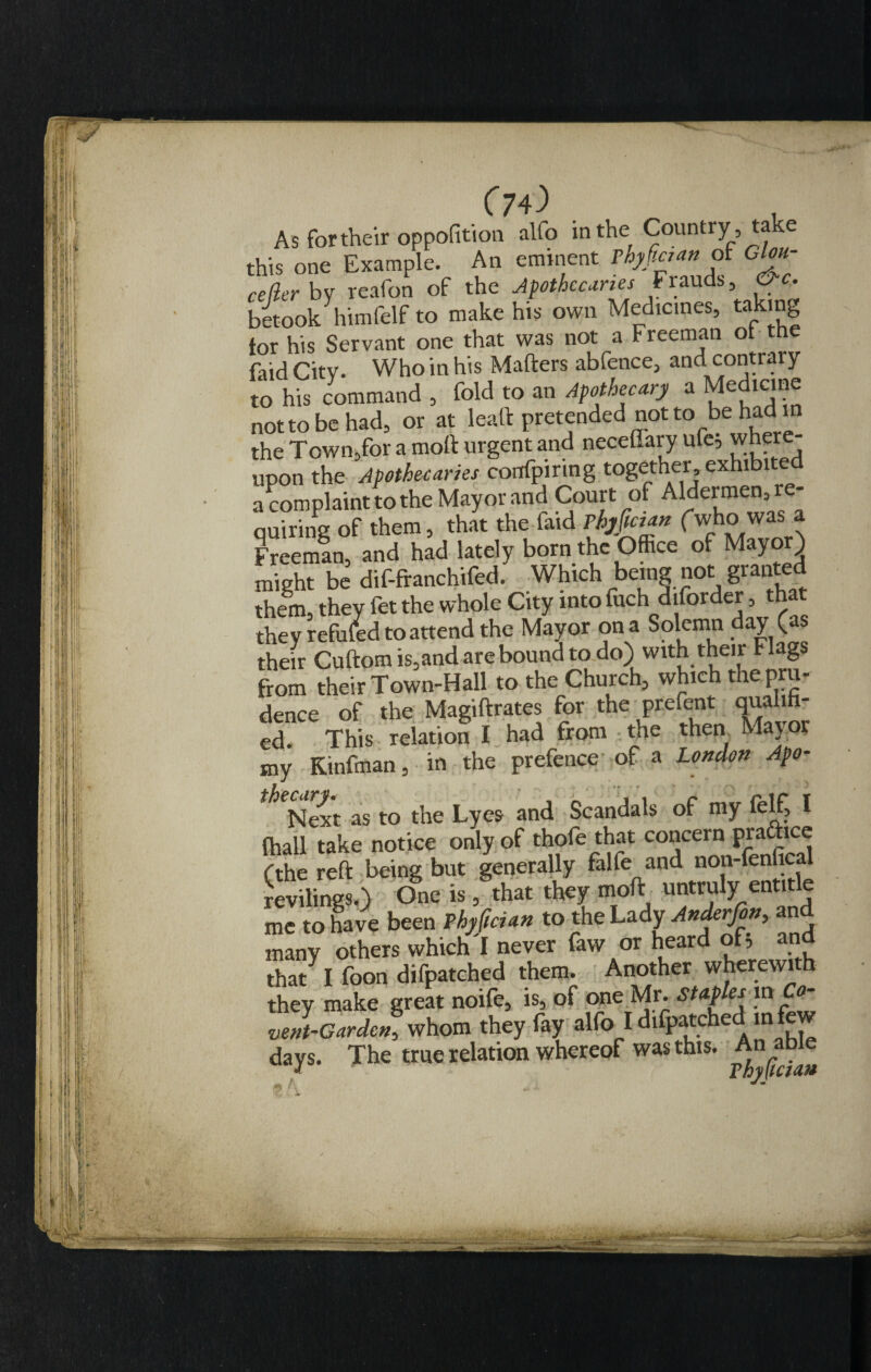 (70 , As for their oppofition alfo in the Country , take this one Example. An eminent Thyftaan of Glou- cejler by reafon of the Apothecaries Frauds, &amp;c. betook himfelf to make his own Medicines, tak g tor his Servant one that was not a Freeman ot the faid City. Who in his Matters abfence, and contraiy to his command , fold to an Apothecary a Medicine nottobehad, or at lealt pretended not to be had in the Town,for a molt urgent and neceffary ufe, where upon the Apothecaries confpiring together exhibited a complaint to the Mayor and Court of Aldermen, re quiring of them, that the faid rhyfician fwho was a Freeman^ and had lately born the Office of Mayor) might be dif-fcmehifed. Which bemg not granted them, they fet the whole City into fuch diforder, that they refufed to attend the Mayor on a Solemn day (as their Cuftom is,and are bound to do) with then Flags from their Town-Hall to the Church, which the pru¬ dence of the Magiftrates for the prcTcnt qualm ed. This relation I had from the then Mayor my Kinfman, in the prefence of a London Apo- as to the Lyes and Scandals of my felf, I {hall take notice only of thofe that concern prattice (the reft being but generally falfe and non-fenfical revilings.) One is, that they moft untruly entitle me to have been Phyftcian to the Lady Anderfon, and many others which I never faw or heard of, that I foon difpatched them. Another wherewith they make great noife, is, of one Mr. Staples in Co- vent-Gardcn, whom they fay alfo I difpatched in few days. The true relation whereof was this. An able
