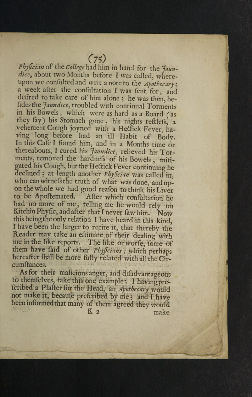 C75) P'hyfician of the College had him in hand for the Jaun- dice, about two Months before I was called, where¬ upon we confnltedand writ a note to the Apothecary-, a week after the confultation I was fent for, and delired to take care of him alone 5 he was then, be- fidesthe 'Jaundice, troubled with continual Torments in his Bowels, which were as hard as a Board (as they fay) his Stomach gone, his nights reftlefs, a vehement Cough joyned with a Heftick Fever, ha¬ ving long before had an ill Habit of Body. In this Cale I found him, and in a Months time or thereabouts, I cured his Jaundice, relieved his Tor¬ ments, removed the hardnefs of his Bowels , miti¬ gated his Cough, but the Heftick Fever continuing he declined $ at length another Phyjician was called in, who canwitnefsthe truth of what was done, and up¬ on the whole we had good reafon to think his Liver to be Apoftemated. After which confultation he had no more of me, telling me he would rely on Kitchin Phy fic, and after that I never faw him. Now this beingthe only relation I have heard in this kind, I have been the larger to recite it, that thereby the Reader may take an eftimate of their dealing with me in the like reports. The like or worfe, fome of them have laid of other rhyficians, which perhaps hereafter (hall be more fully related with all the Cir- cumftances. - • ■ ■ t • • * r As for their malicious anger, and difadvantageous to themfelves, take this one example , I having pre- feribeda Plafter for the Head, an Apothecary would not make it, becaufe preferred by nie $ and r, have been informed that many of them agreed they Would K 2 make