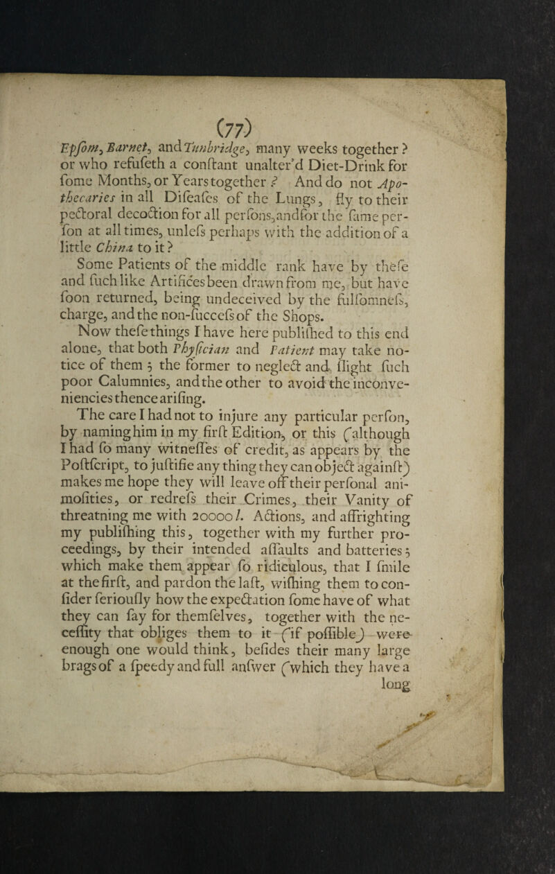 (77) EpfoWy Barnet^ and Tunbridge, many weeks together ? or who refufeth a conftant unalter’d Diet-Drink for fome Months, or Years together ? And do not Apo¬ thecaries mvM Difeafes of the Lungs, fly to their p eft oral decoction for all per tons, and for the (time per- fon at all times, unlefs perhaps with the addition of a little China to it ? Some Patients of the middle rank have by thfefe and fuchlike Artifices been drawn from me, but have foon returned, being undeceived by the fulfomnefs, charge, and the non-fuccefsof the Shops. Now thefe things I have here publifhed to this end alone, that both Thyfician and ratient may take no¬ tice of them 5 the former to negleft and flight fuch poor Calumnies, and the other to avoid the inconve- niencies thence arifing. The care I had not to injure any particular perfon, by naming him in my firft Edition, or this (although I had fo many witneffes of credit, as appears by the Poftfcript, to juftifie any thing they can objeft againft) makes me hope they will leave off their perfonal ani- mofities, or redrefs their Crimes, their Vanity of threatning me with 20000/. Aftions, and affrighting my publishing this, together with my further pro¬ ceedings, by their intended aflaults and batteries 5 which make them appear fo ridiculous, that I (mile at the firft, and pardon the laft, wifhing them tocon- fider ferioufly how the expeftation fome have of what they can fay for themfelves, together with the ne- ceffity that obliges them to it (if poffiblej) were enough one would think, befides their many large bragsof a fpeedy and full anfwer (which they havea