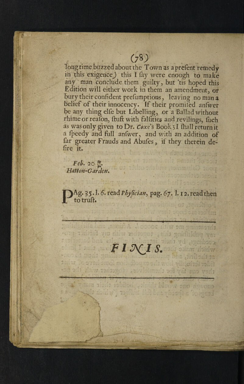 a* long time buzzed about the Town as aprefent remedy in this exigence) this I fay were enough to make any man conclude them guilty , but 3tis hoped this Edition will either work in them an amendment, or bury their confident prefumptions, leaving no man a belief of their innocency. If their promiled anfwer be any thing elfe but Libelling, or a Ballad without rhime or reafbn, ftuft with falfities and revilings, fuch as was only given to Dr. Coxes Book si (hall return it a fpeedy and full anfwer, and with an addition of far greater Frauds and Abufes, if they therein de- fire it. Feb. 20 g. Flatt on-Gar den. IAg. 35.I.6. read Phj/Jtc?an0 pag. 67.1.12. read then to truft. FI A(JS.