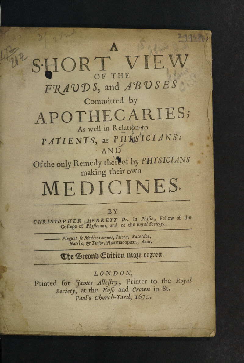 SHORT VIEW W OF THE F%AVT>S, and JRVSES Committed by APOTHECARIES; As well in Relation fo PATIENTS, as P Hlfc'lCI A NS: - AND Of the only Remedy therloi by PH2 SlCIAhS making their own MEDICINES- BY CHRISTOPHER MERRITT Vr. in Pbyfic} Fellow of the College of Phyficians, and of the Royal Society.,___ __Fingunt fe Medicos omties. Idiot a, Sacerdos, Nutrixi&Twfor, Pharmacopxus, Anus. C&e SecontJ CDttton mm coirect* LO N D ON0 Printed for James Allejlry 0 Printer to the Royal Society0 at the Kofi and Crown in St- Paul's church-Tard*. 1670-