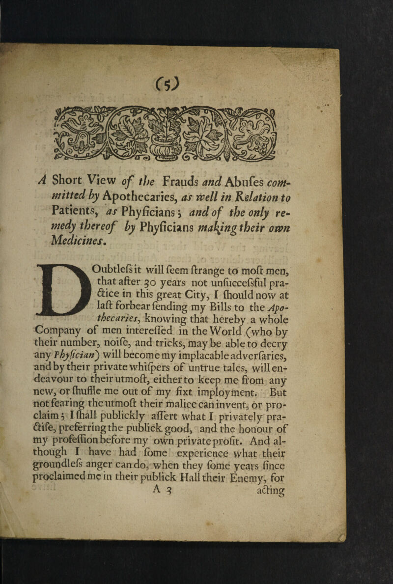 M A Short View of the Frauds and Abufes com¬ mitted by Apothecaries, as well in Relation to Patients, as Phyficians; and of the only re¬ medy thereof by Phyficians making their own Medicines. DOubtlefsit will feem ftrange to moftmen, that after 30 years not un(ucce(sful pra¬ ctice in this great City, I fhould now at laft forbear (ending my Bills to the Apo¬ thecaries, knowing that hereby a whole Company of men interefled in the World (who by their number, noife, and tricks, may be able to decry any Thyfician) will become my implacable ad verfaries, and by their private whifpers of untrue tales, will en¬ deavour to their utmoft, either to keep me from any new, or (huffle me out of my fixt imployment. But not fearing the utmoft their malice can invent, or pro¬ claim h I (hall publickly aflert what I privately pra- ftife, preferring the publick good, and the honour of my profeffion before my own private profit. And al¬ though F have had (bme experience what their groundlels anger can do, when they (bme years fince proclaimed me in their publick Hall their Enemy, for