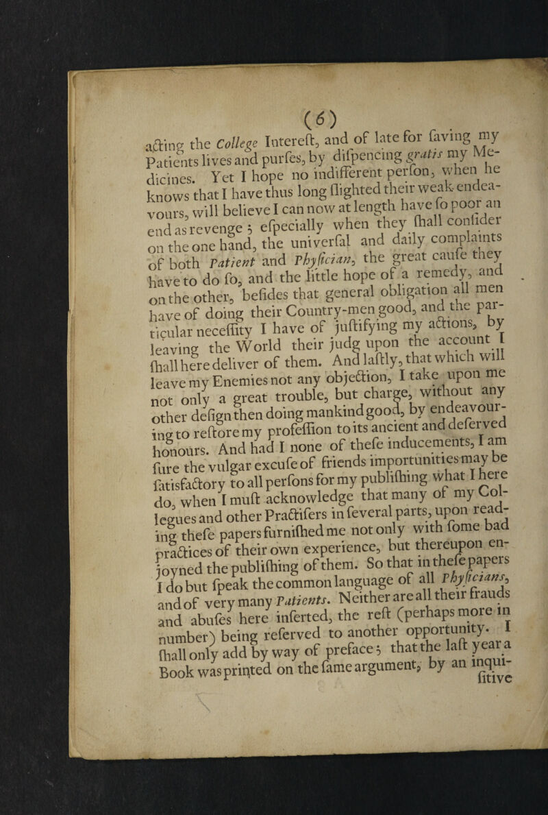 CO aftine the College Intereft, and of late for laving my Patients lives and purfes, by dilpencmg gratis my Me¬ dicines. Yet I hope no indifferent per (on 5 when he knows that I have thus long flighted their weak endea¬ vours, will believe I can now at length have fo poor an end as revenge , efpecially when they fhall conlidei on the one hand, the univerfal and daily complaints of both Patient and Phjifiaan, the great caufe they have to do fo, and the little hope of a remedy , and on the other, befides that general obligation all men have of doing their Country-men good, and tn. par¬ ticular necefffty I have of juftifymg my actions, by leaving the World their judg upon the account I (hall here deliver of them. And laftly, that which will leave my Enemies not any obje&ion, I take upon me not only a great trouble, but charge without any other defignthen doing mankind good, by e^eavoui- S to re ft ore my profeffion to its ancient and deferred honours. And had I none of thefe inducements, I am fare the vulgar excufe of friends importunities may be fatisfaftory fo all perfons for my publiftnng what I here do when 1 mud acknowledge that many of my Co leguesand other Praftifers infeveral parts, upon read- in! thefe papers furmfhed me not only with fome bad practices of their own experience, but thereupon en- Lyned the publiflling of them. So that in thefe papers I do but fpeak the common language of 3j1 ^frauds andof very many Patients. Neither are all their trau and abufes here inferted, the reft (perhaps more in number) being referved to another opportuni y. ftiall only add by way of preface; that the laft year a Book was printed on the fame argument, by an inqui-