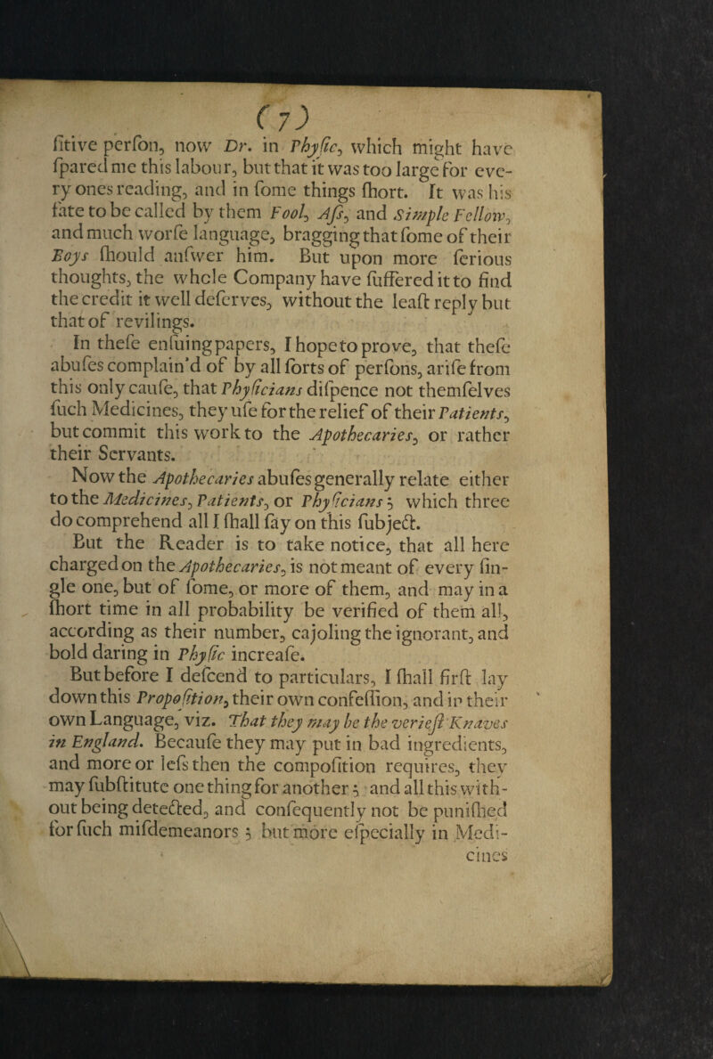 fpared me this labour, but that it was too large for eve¬ ry ones reading, and in fome things fhort. It was his fate to be called by them Fool, Ajs> and simple Fellow, and much worfe language, bragging that fome of their Boys fhould anfwer him. But upon more ferious thoughts, the whole Company have fufFereditto find the credit it well deferves, without the lead reply but that of revilings. In thefe enfuingpapers, Ihopetoprove, that thefe abufes complaint of by all forts of perfons, arife from this only caufe, that Phydcians difpence not themfolves fuch Medicines, they ufe for the relief of their Patients^ but commit this work to the Apothecaries, or rather their Servants. Now the Apothecaries abufes generally relate either to the Medicines, Patients, or Phydcians 5 which three do comprehend all I fhall fiiy on this fubjedh But the Reader is to take notice, that all here charged on the Apothecaries* is not meant of every (in¬ gle one, but of fome, or more of them, and may in a fhort time in all probability be verified of them all, according as their number, cajoling the ignorant, and bold daring in Phy fic increafe. But before I defeend to particulars, I fhall firft lay down this Propodtion> their own confeflion, and ip their own Language, viz. That they may be the veriejl Knaves in England. Becaufe they may put in bad ingredients, and more or lefsthen the compofition requires, thev may fubftitute one thing for another $ and all this with¬ out being detefted, and confequently not be punifhed for fuch mifdemeanors 3 hut more especially in Medi¬ cines