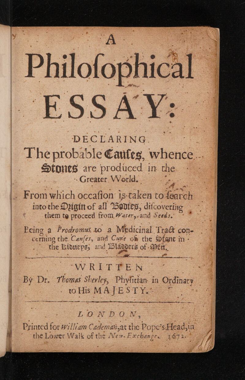 DECLARING sig The probable Cates, whence. sions are produced in the. ~ Greater World. ee : pick which occafion is saben to rh : | into the Dpigttt of all Wentes, difco overiig . ~ ak them te proceed from, arer,-and Seeds. Peing a Prodromus to a Medicinal Tra&amp; con- cerning the. Casfes, and Cure of the Stane in: 2 the Isionepss and Jolabbers of Cr, EAT ATR RS LRS NO USE ENC ree WEE iP ARCA EER OM EE ONES He WRITTEN | By Dr. Thomas Sherley, Phyfitian. in Ordinary 1 . to His MAJESTY.+ e ST hare nes a LL OF ‘as 2) QO N, +4 { Printed for William Cademats at a Pope 5 Head,ia % the Lower Walk of the ew. E xchange. = 1672.